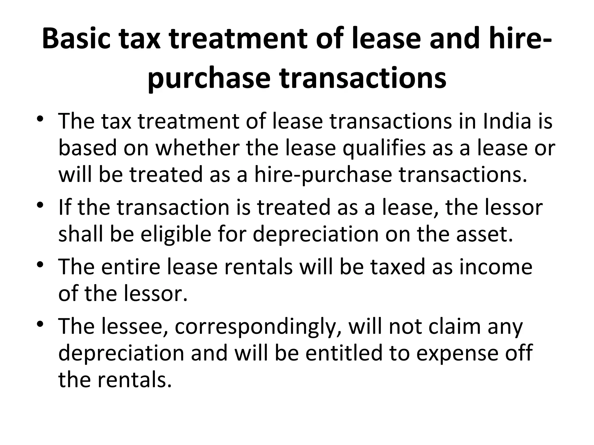 Basic tax treatment of lease and hire-
purchase transactions
• The tax treatment of lease transactions in India is
based on whether the lease qualifies as a lease or
will be treated as a hire-purchase transactions.
• If the transaction is treated as a lease, the lessor
shall be eligible for depreciation on the asset.
• The entire lease rentals will be taxed as income
of the lessor.
• The lessee, correspondingly, will not claim any
depreciation and will be entitled to expense off
the rentals.
 