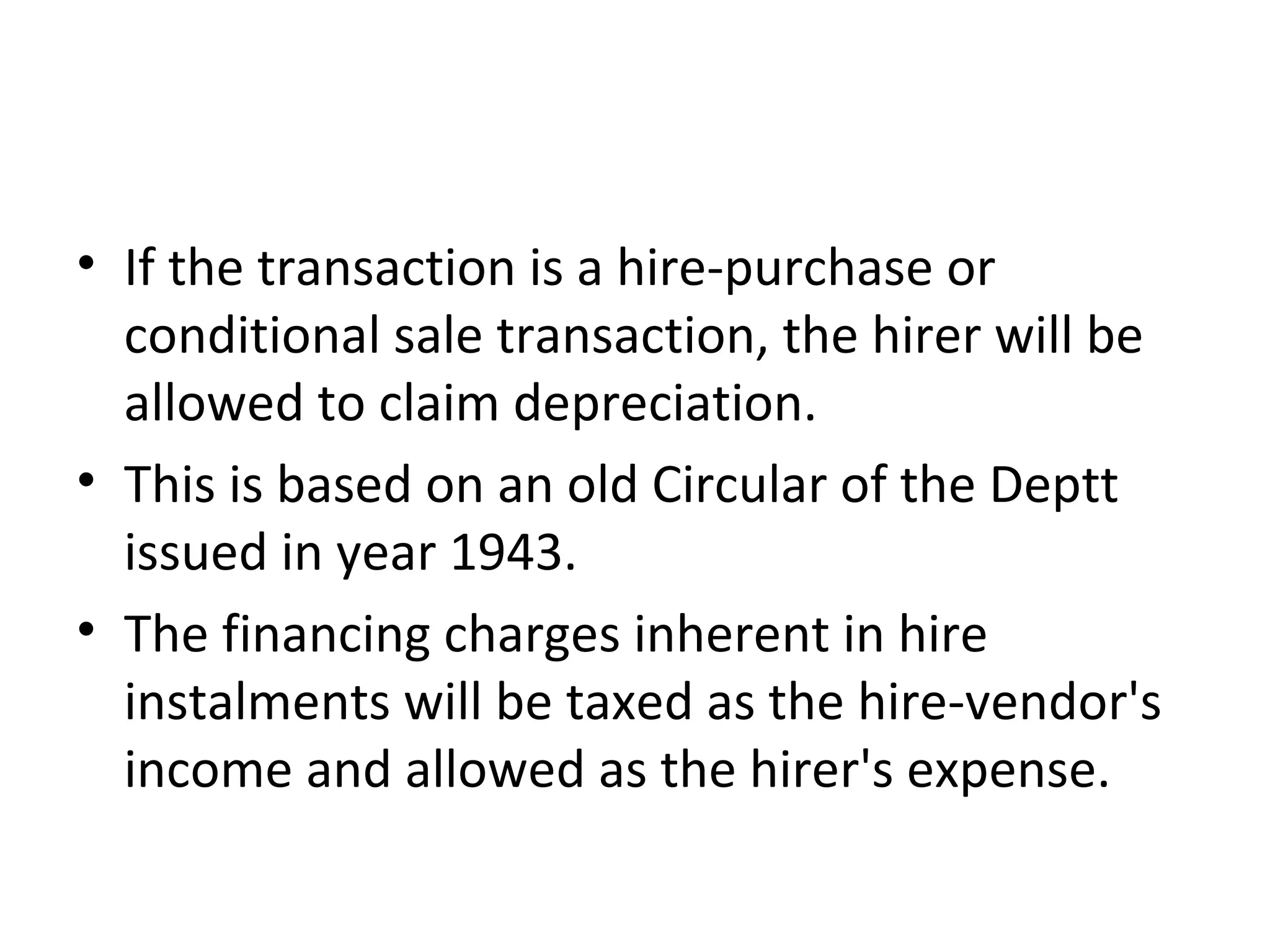 • If the transaction is a hire-purchase or
conditional sale transaction, the hirer will be
allowed to claim depreciation.
• This is based on an old Circular of the Deptt
issued in year 1943.
• The financing charges inherent in hire
instalments will be taxed as the hire-vendor's
income and allowed as the hirer's expense.
 