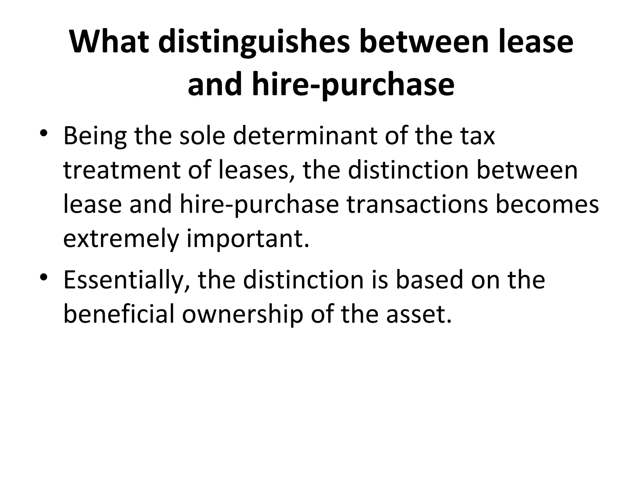 What distinguishes between lease
and hire-purchase
• Being the sole determinant of the tax
treatment of leases, the distinction between
lease and hire-purchase transactions becomes
extremely important.
• Essentially, the distinction is based on the
beneficial ownership of the asset.
 