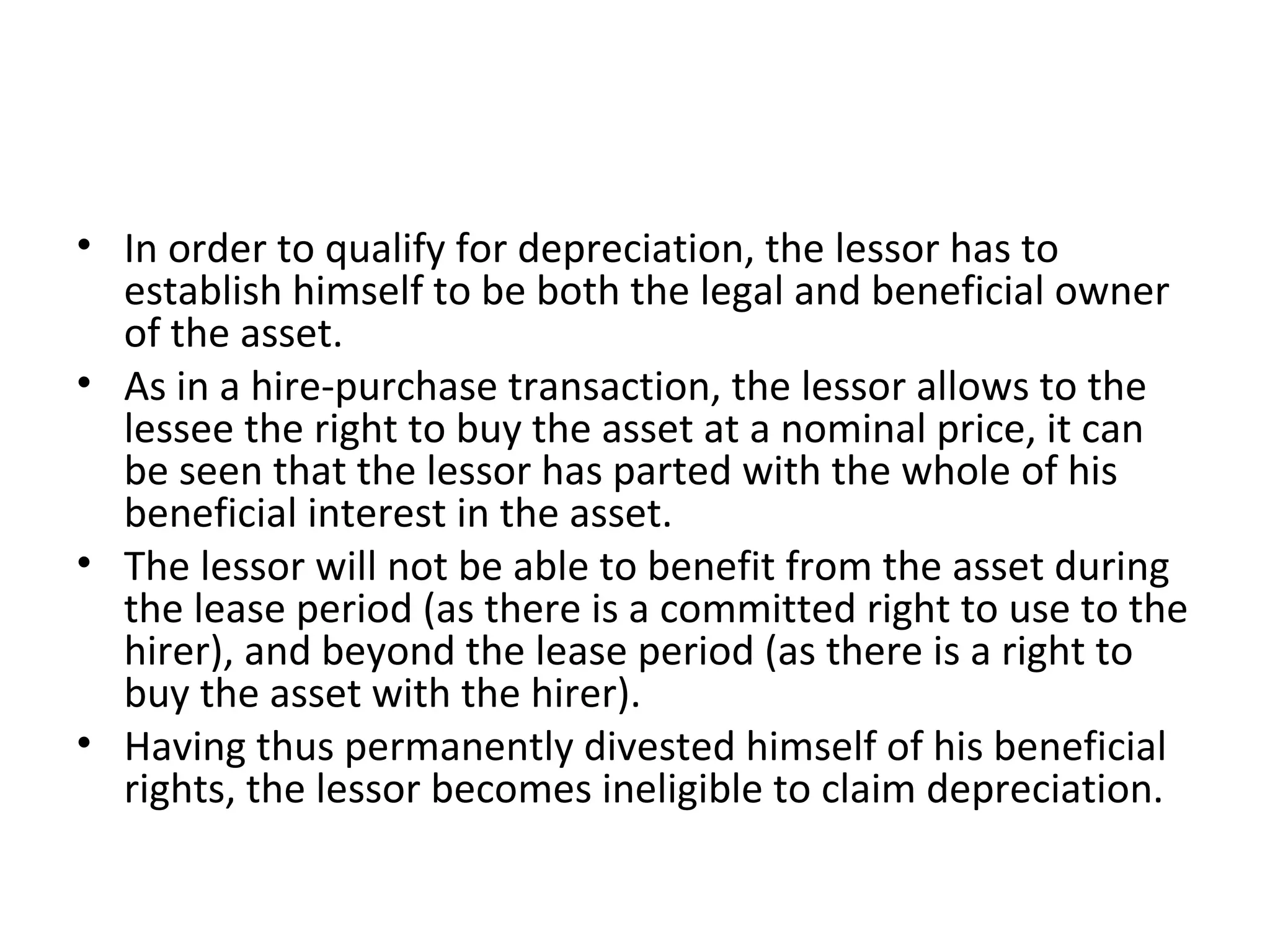 • In order to qualify for depreciation, the lessor has to
establish himself to be both the legal and beneficial owner
of the asset.
• As in a hire-purchase transaction, the lessor allows to the
lessee the right to buy the asset at a nominal price, it can
be seen that the lessor has parted with the whole of his
beneficial interest in the asset.
• The lessor will not be able to benefit from the asset during
the lease period (as there is a committed right to use to the
hirer), and beyond the lease period (as there is a right to
buy the asset with the hirer).
• Having thus permanently divested himself of his beneficial
rights, the lessor becomes ineligible to claim depreciation.
 