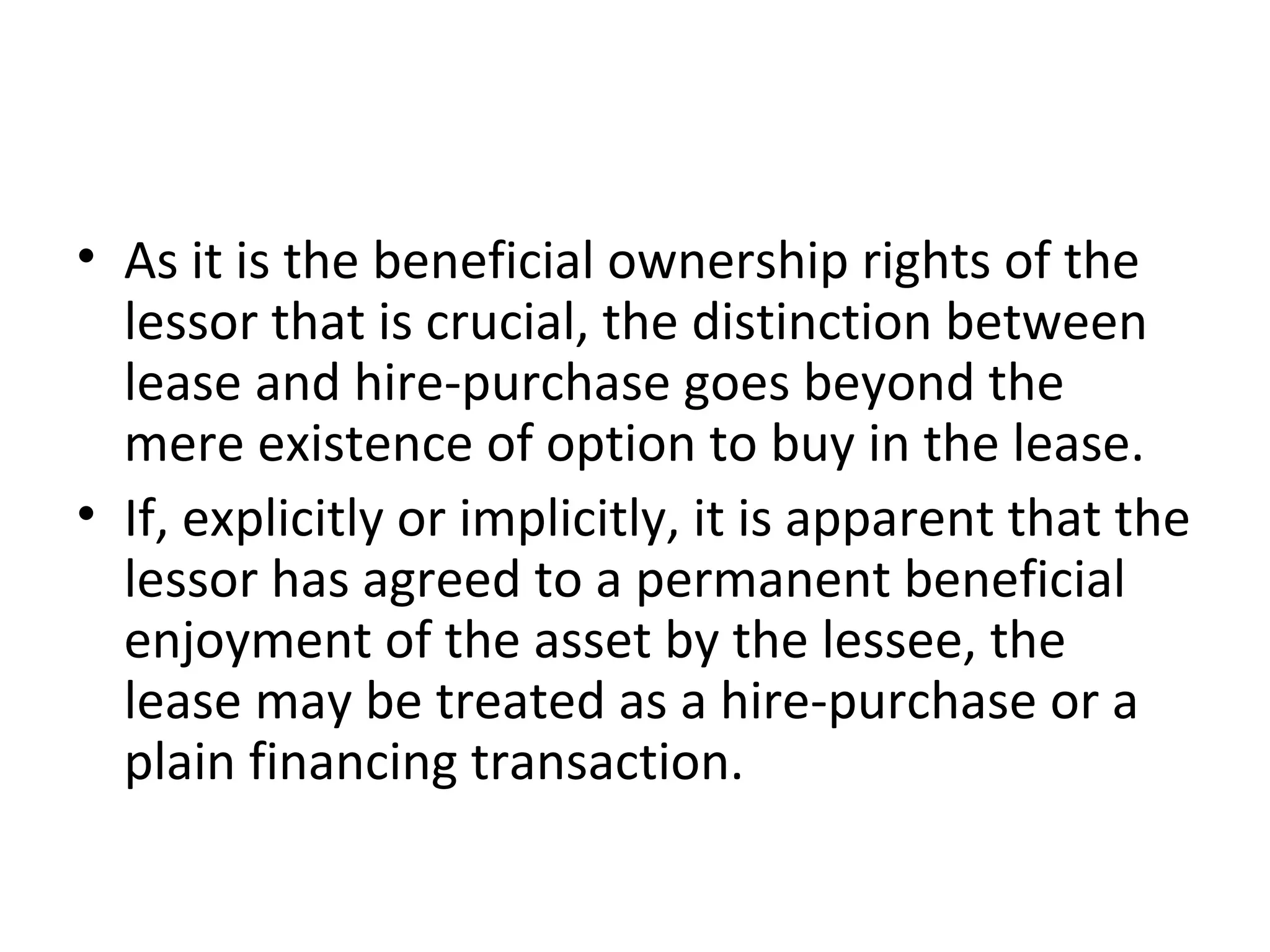 • As it is the beneficial ownership rights of the
lessor that is crucial, the distinction between
lease and hire-purchase goes beyond the
mere existence of option to buy in the lease.
• If, explicitly or implicitly, it is apparent that the
lessor has agreed to a permanent beneficial
enjoyment of the asset by the lessee, the
lease may be treated as a hire-purchase or a
plain financing transaction.
 