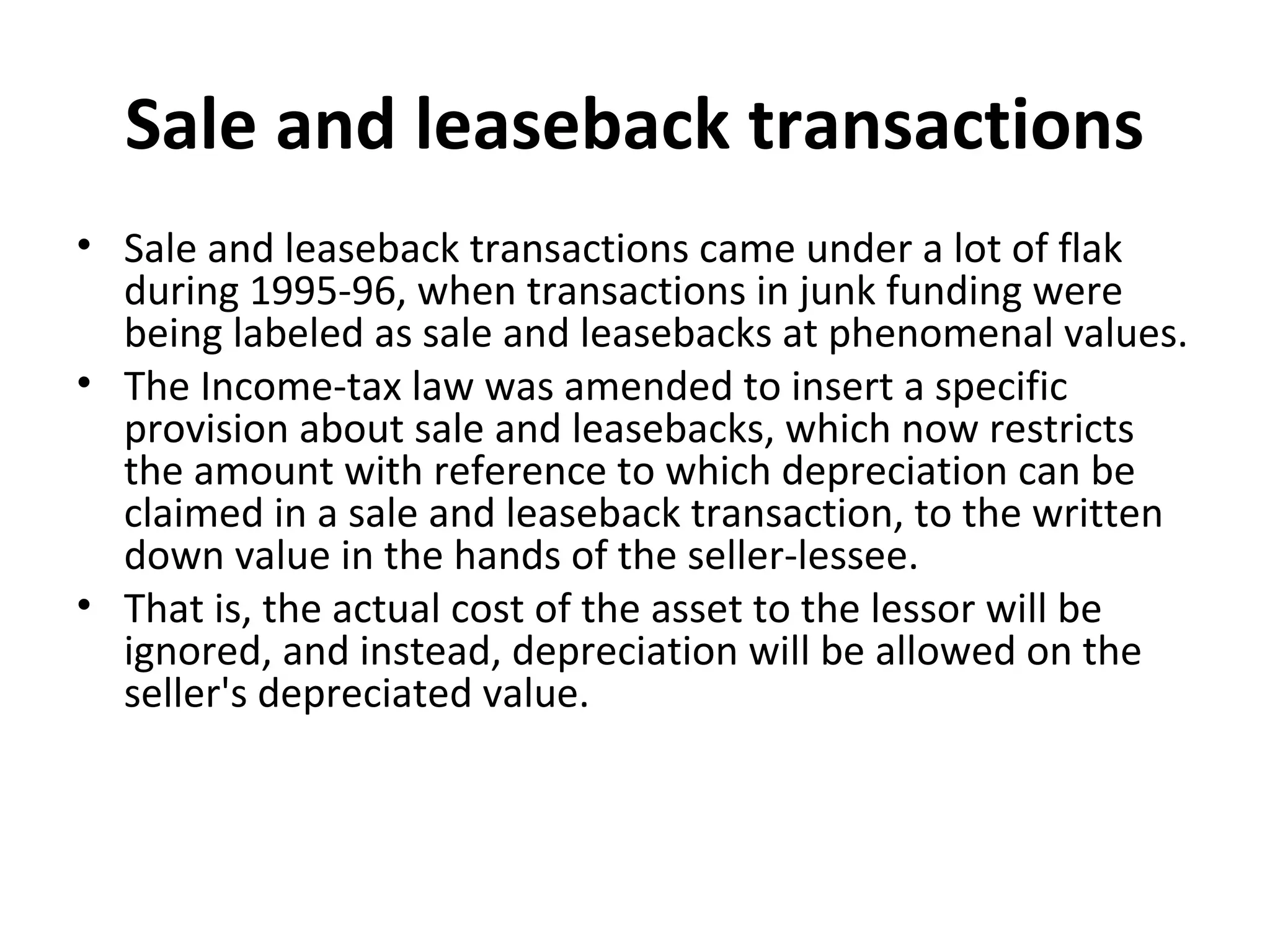 Sale and leaseback transactions
• Sale and leaseback transactions came under a lot of flak
during 1995-96, when transactions in junk funding were
being labeled as sale and leasebacks at phenomenal values.
• The Income-tax law was amended to insert a specific
provision about sale and leasebacks, which now restricts
the amount with reference to which depreciation can be
claimed in a sale and leaseback transaction, to the written
down value in the hands of the seller-lessee.
• That is, the actual cost of the asset to the lessor will be
ignored, and instead, depreciation will be allowed on the
seller's depreciated value.
 