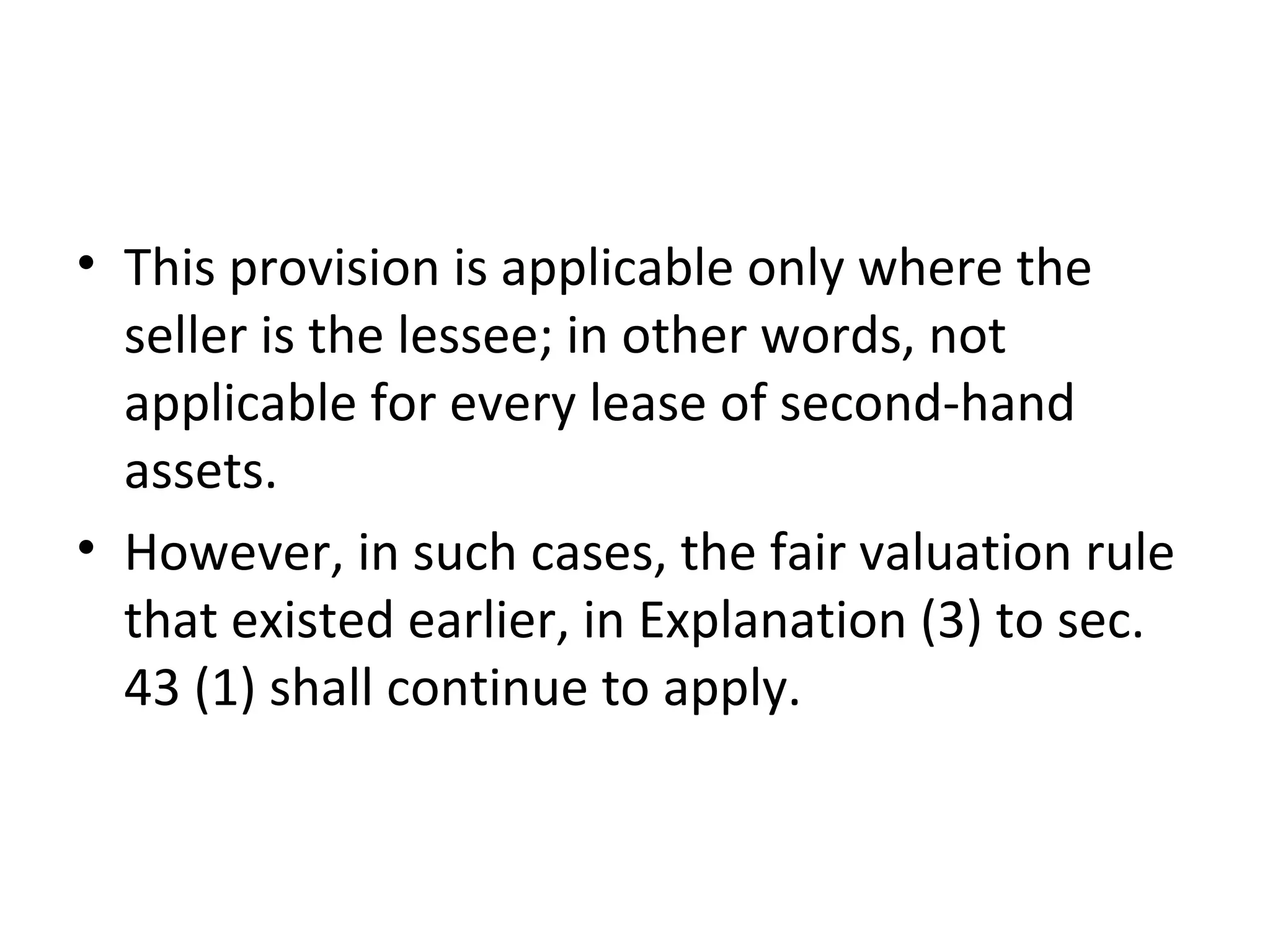 • This provision is applicable only where the
seller is the lessee; in other words, not
applicable for every lease of second-hand
assets.
• However, in such cases, the fair valuation rule
that existed earlier, in Explanation (3) to sec.
43 (1) shall continue to apply.
 