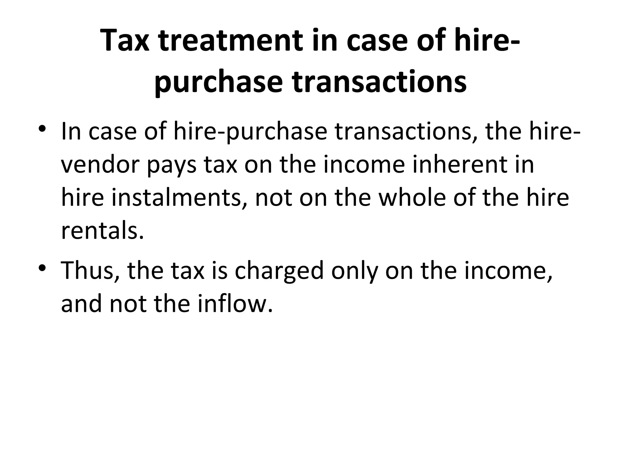 Tax treatment in case of hire-
purchase transactions
• In case of hire-purchase transactions, the hire-
vendor pays tax on the income inherent in
hire instalments, not on the whole of the hire
rentals.
• Thus, the tax is charged only on the income,
and not the inflow.
 