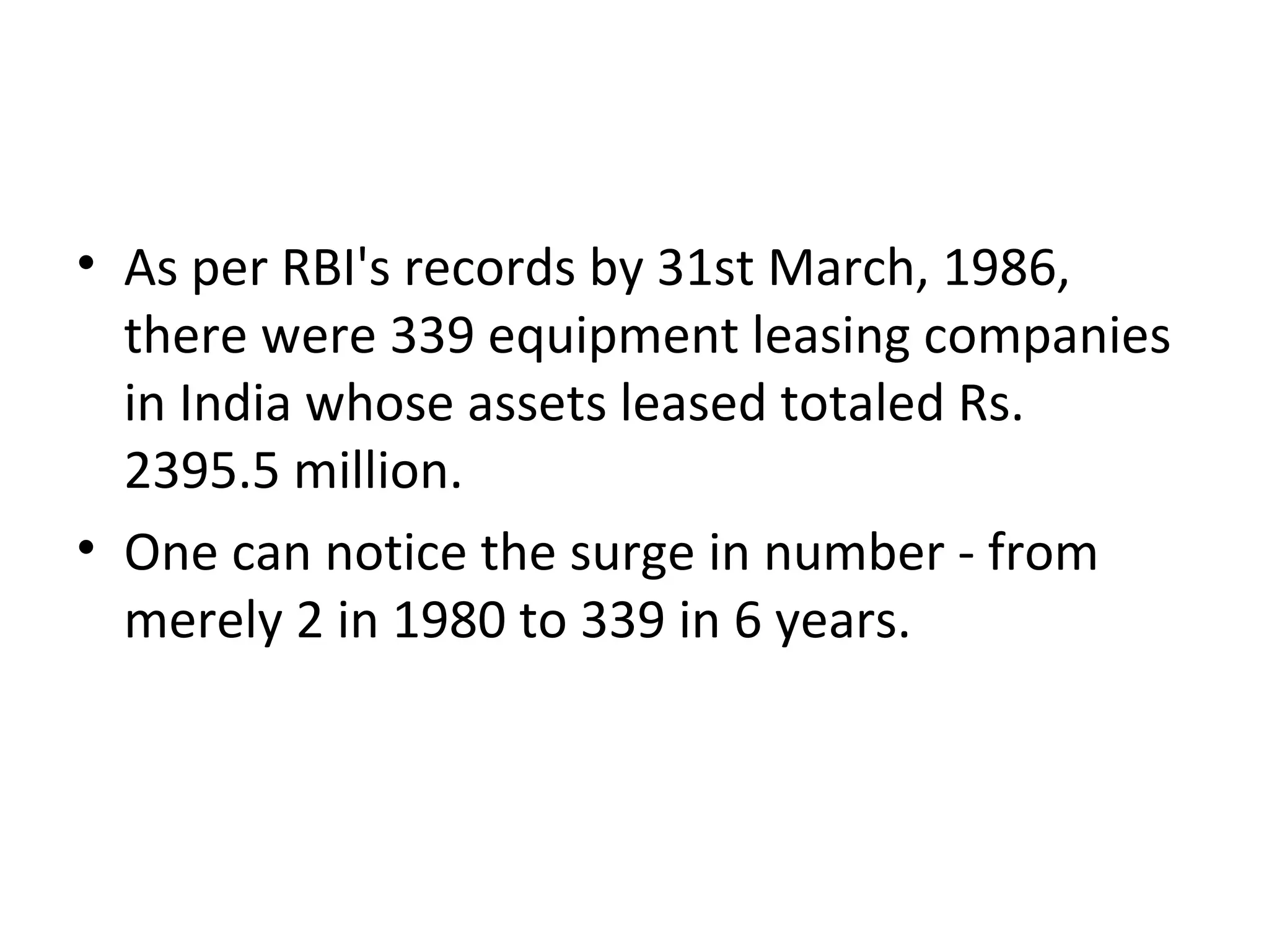 • As per RBI's records by 31st March, 1986,
there were 339 equipment leasing companies
in India whose assets leased totaled Rs.
2395.5 million.
• One can notice the surge in number - from
merely 2 in 1980 to 339 in 6 years.
 