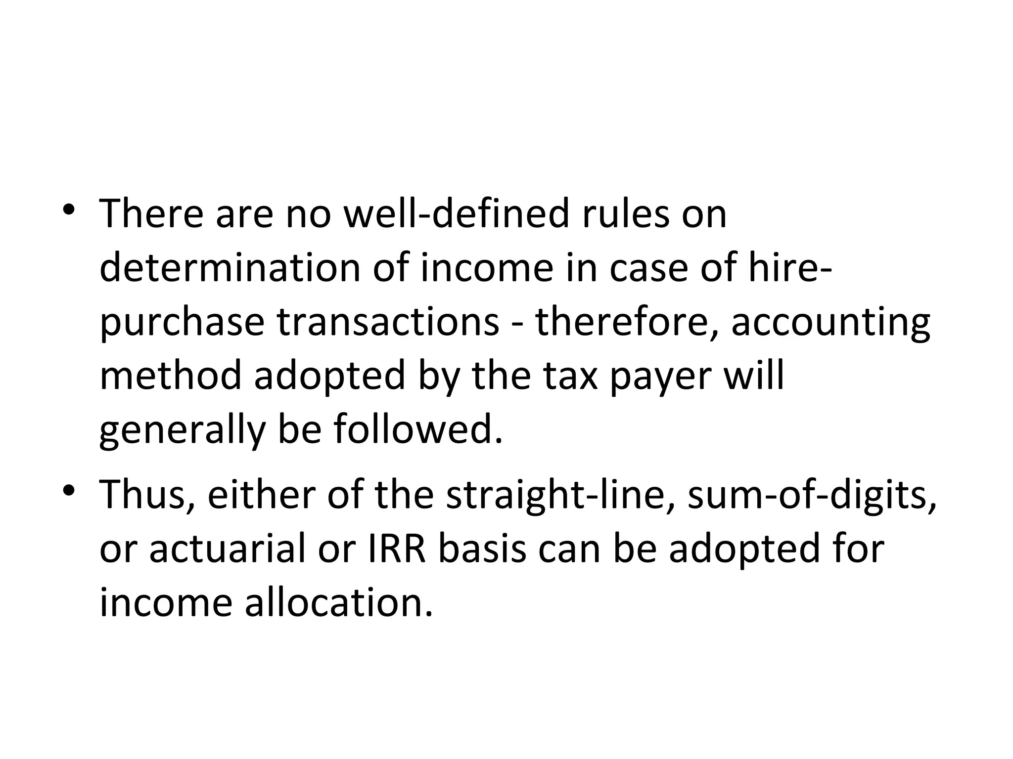 • There are no well-defined rules on
determination of income in case of hire-
purchase transactions - therefore, accounting
method adopted by the tax payer will
generally be followed.
• Thus, either of the straight-line, sum-of-digits,
or actuarial or IRR basis can be adopted for
income allocation.
 