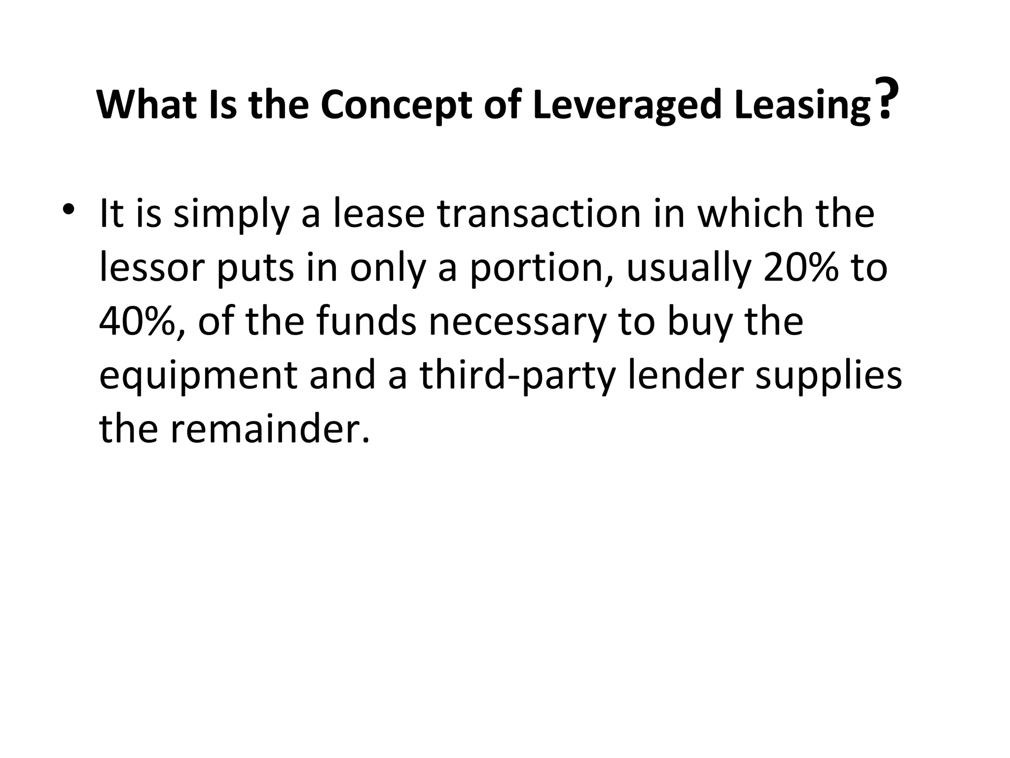 What Is the Concept of Leveraged Leasing?
• It is simply a lease transaction in which the
lessor puts in only a portion, usually 20% to
40%, of the funds necessary to buy the
equipment and a third-party lender supplies
the remainder.
 