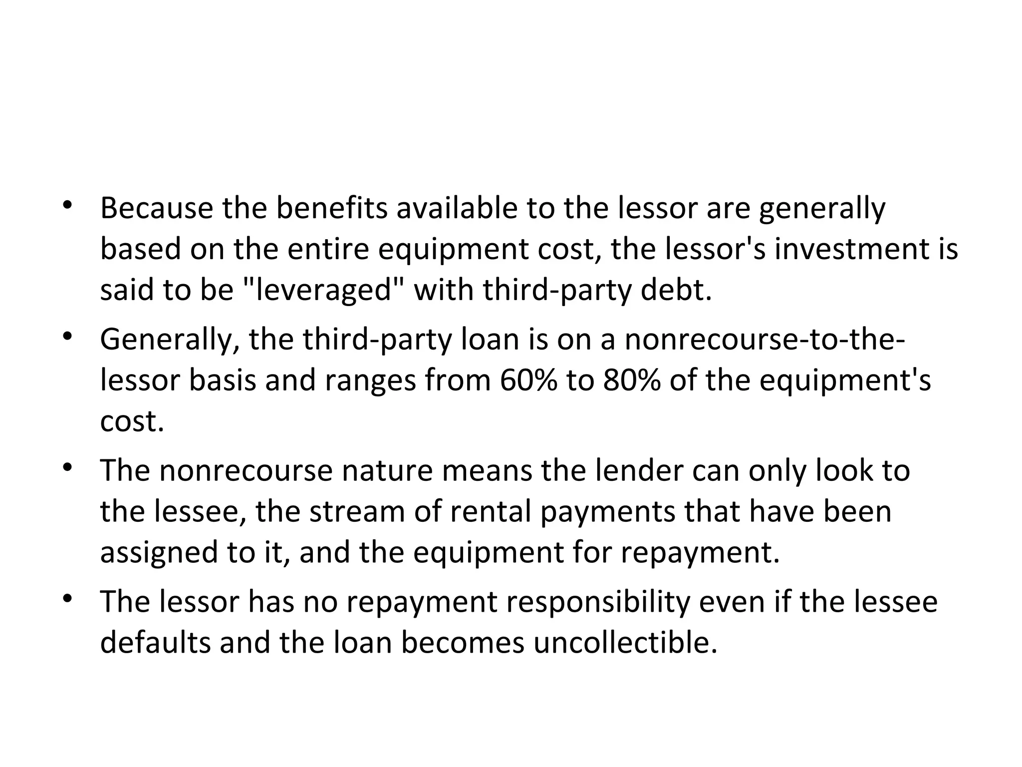 • Because the benefits available to the lessor are generally
based on the entire equipment cost, the lessor's investment is
said to be "leveraged" with third-party debt.
• Generally, the third-party loan is on a nonrecourse-to-the-
lessor basis and ranges from 60% to 80% of the equipment's
cost.
• The nonrecourse nature means the lender can only look to
the lessee, the stream of rental payments that have been
assigned to it, and the equipment for repayment.
• The lessor has no repayment responsibility even if the lessee
defaults and the loan becomes uncollectible.
 