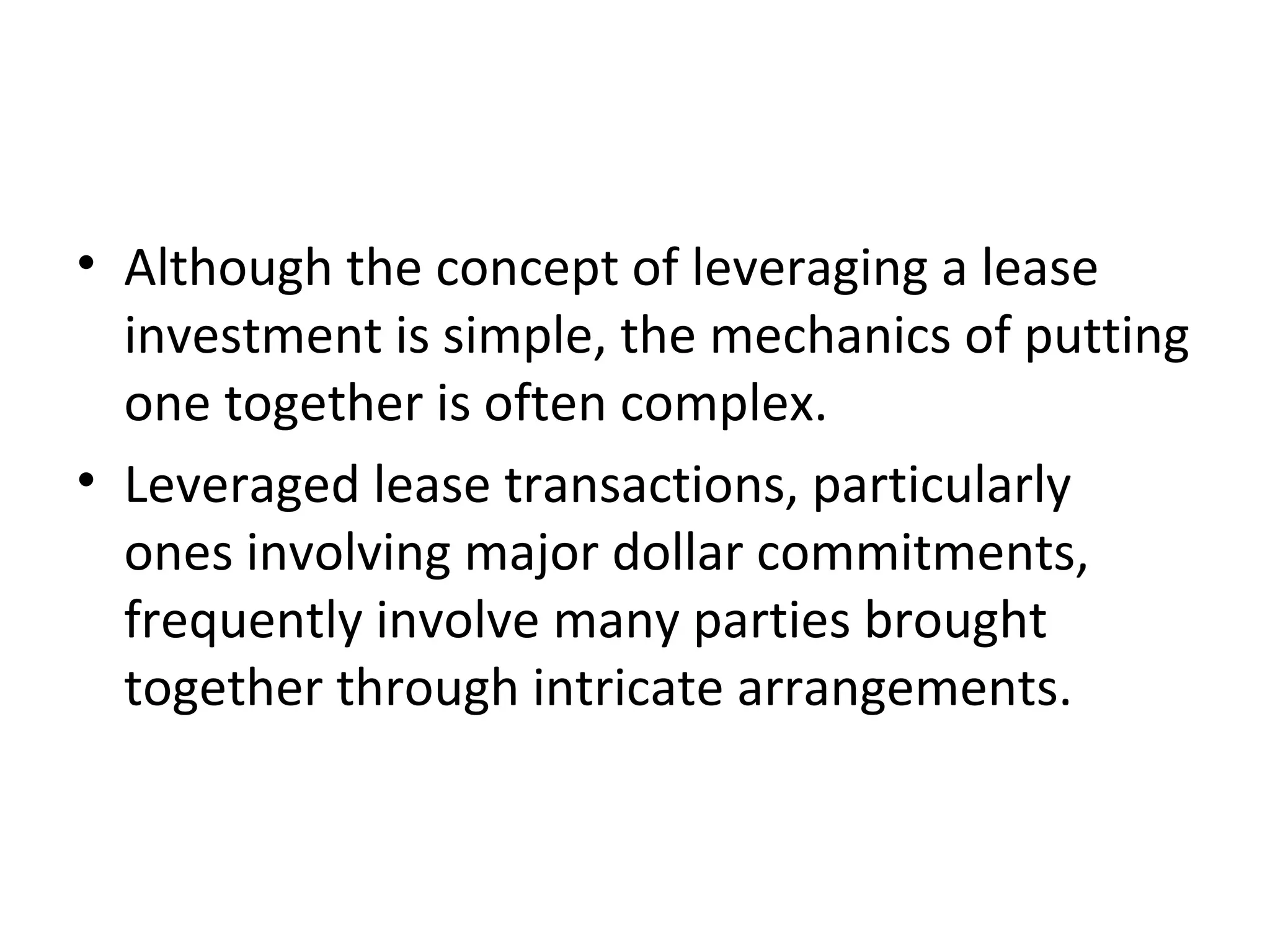 • Although the concept of leveraging a lease
investment is simple, the mechanics of putting
one together is often complex.
• Leveraged lease transactions, particularly
ones involving major dollar commitments,
frequently involve many parties brought
together through intricate arrangements.
 