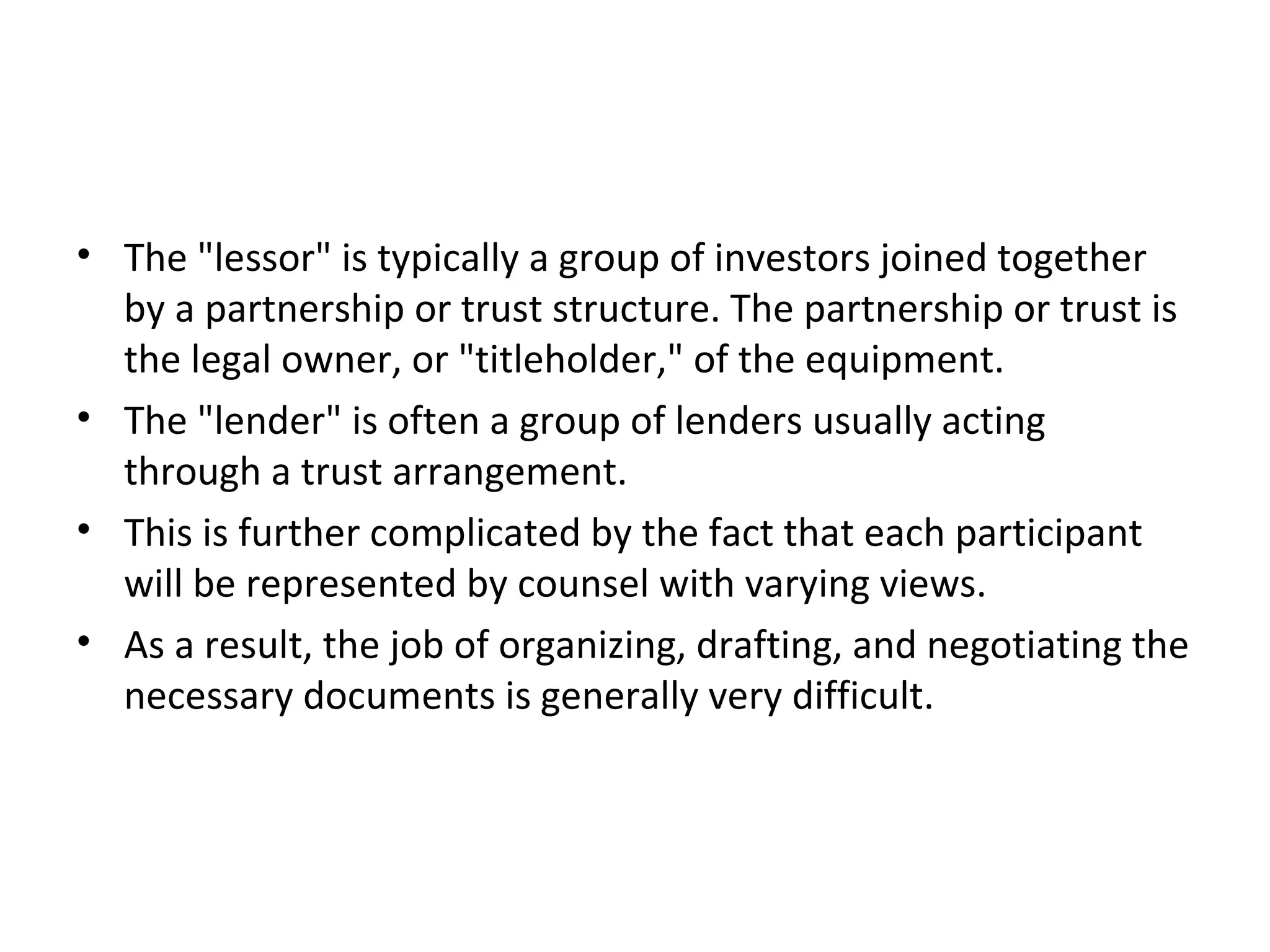 • The "lessor" is typically a group of investors joined together
by a partnership or trust structure. The partnership or trust is
the legal owner, or "titleholder," of the equipment.
• The "lender" is often a group of lenders usually acting
through a trust arrangement.
• This is further complicated by the fact that each participant
will be represented by counsel with varying views.
• As a result, the job of organizing, drafting, and negotiating the
necessary documents is generally very difficult.
 