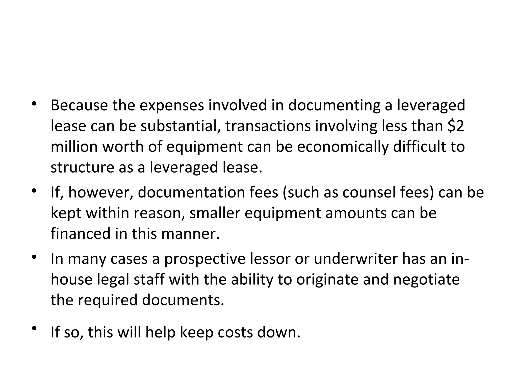 • Because the expenses involved in documenting a leveraged
lease can be substantial, transactions involving less than $2
million worth of equipment can be economically difficult to
structure as a leveraged lease.
• If, however, documentation fees (such as counsel fees) can be
kept within reason, smaller equipment amounts can be
financed in this manner.
• In many cases a prospective lessor or underwriter has an in-
house legal staff with the ability to originate and negotiate
the required documents.
• If so, this will help keep costs down.
 