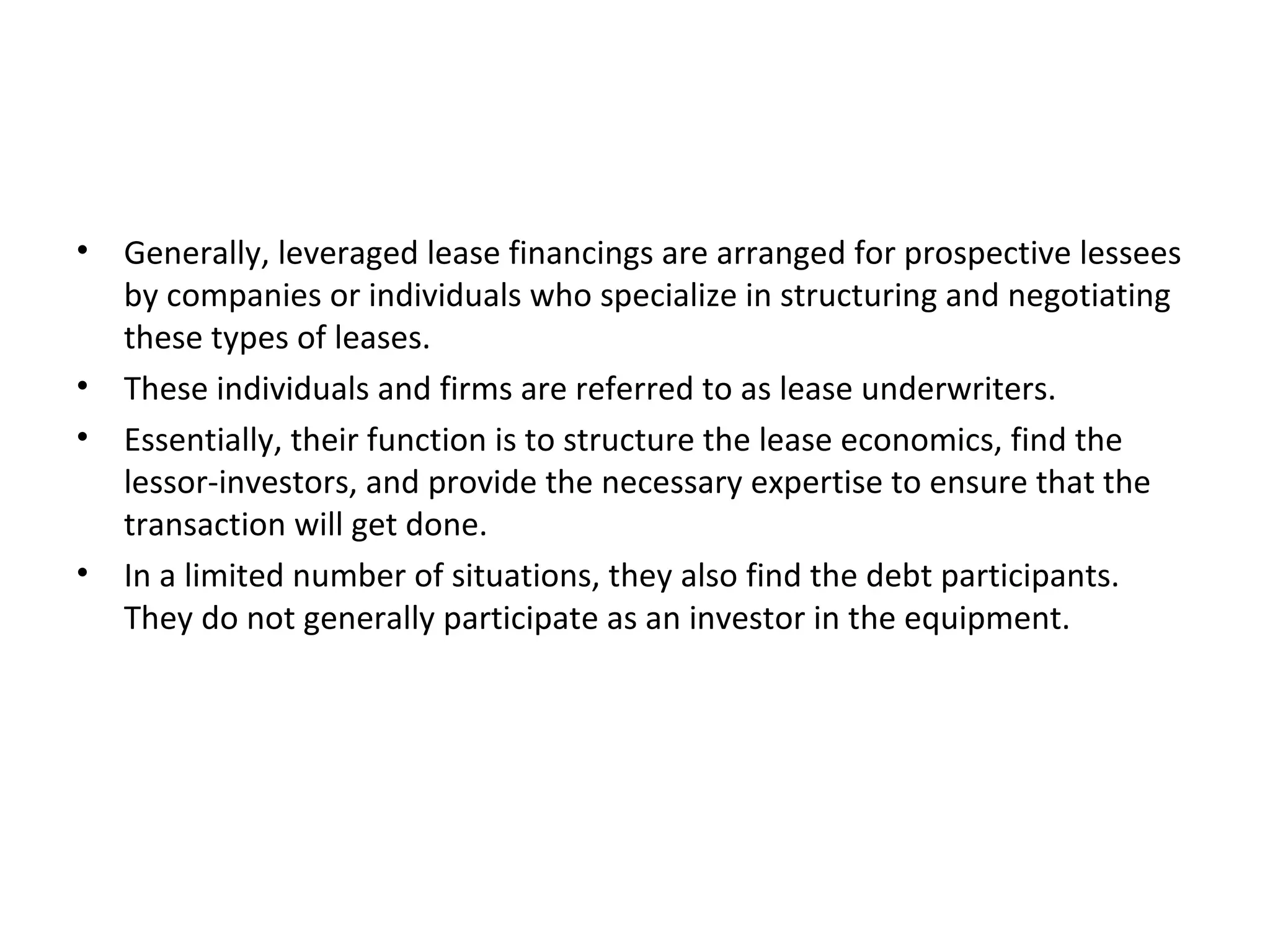 • Generally, leveraged lease financings are arranged for prospective lessees
by companies or individuals who specialize in structuring and negotiating
these types of leases.
• These individuals and firms are referred to as lease underwriters.
• Essentially, their function is to structure the lease economics, find the
lessor-investors, and provide the necessary expertise to ensure that the
transaction will get done.
• In a limited number of situations, they also find the debt participants.
They do not generally participate as an investor in the equipment.
 
