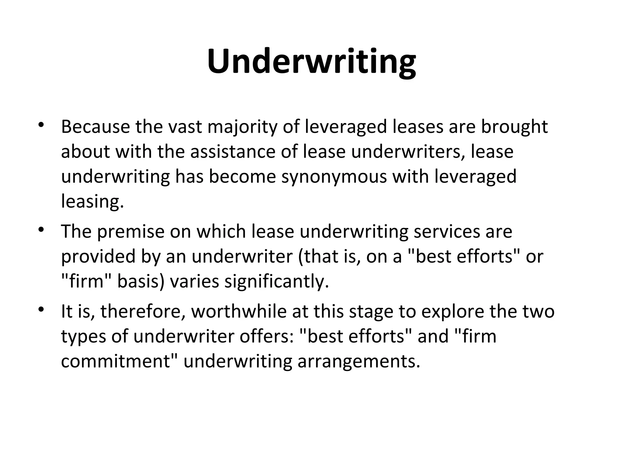 Underwriting
• Because the vast majority of leveraged leases are brought
about with the assistance of lease underwriters, lease
underwriting has become synonymous with leveraged
leasing.
• The premise on which lease underwriting services are
provided by an underwriter (that is, on a "best efforts" or
"firm" basis) varies significantly.
• It is, therefore, worthwhile at this stage to explore the two
types of underwriter offers: "best efforts" and "firm
commitment" underwriting arrangements.
 