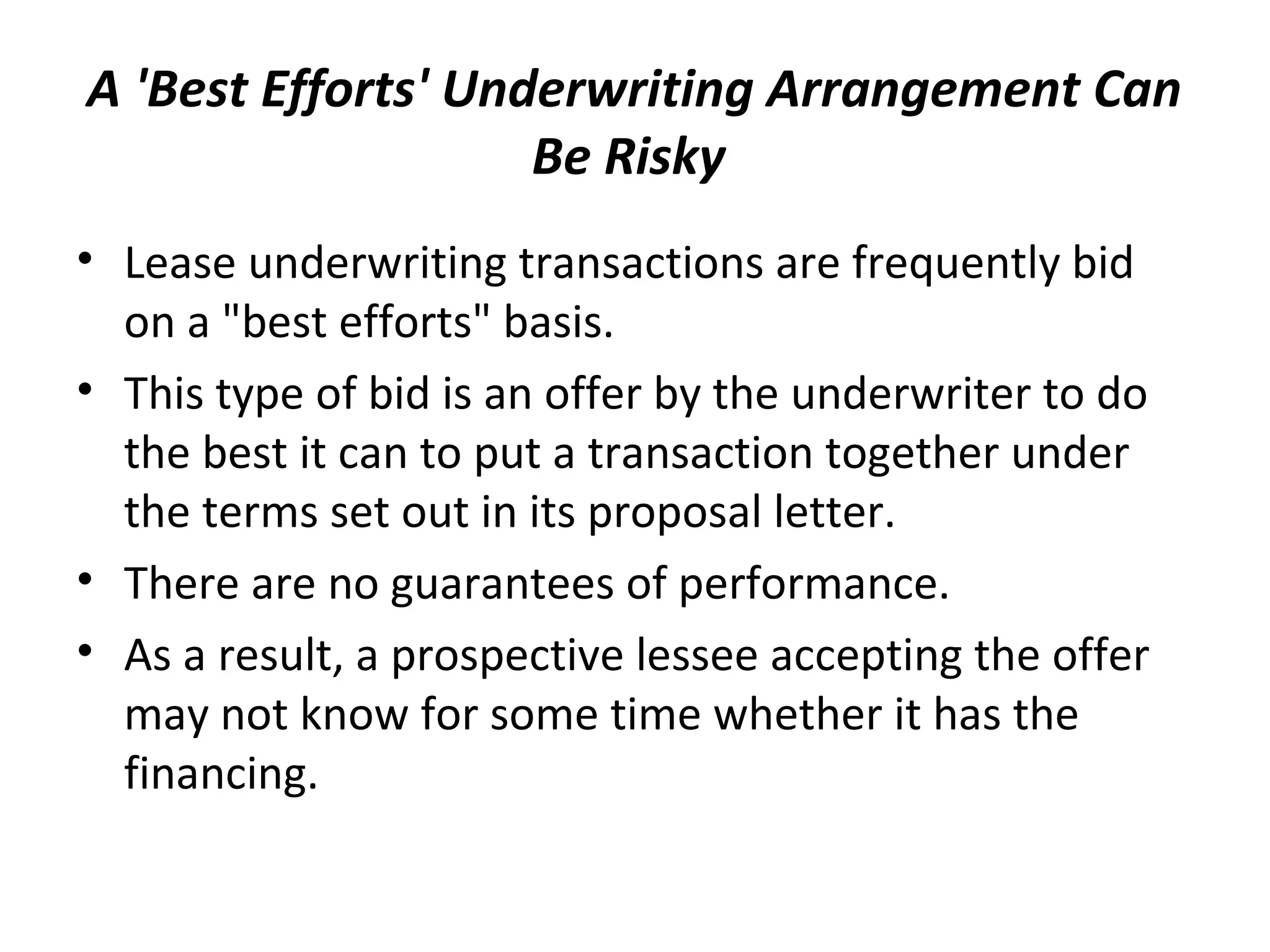 A 'Best Efforts' Underwriting Arrangement Can
Be Risky
• Lease underwriting transactions are frequently bid
on a "best efforts" basis.
• This type of bid is an offer by the underwriter to do
the best it can to put a transaction together under
the terms set out in its proposal letter.
• There are no guarantees of performance.
• As a result, a prospective lessee accepting the offer
may not know for some time whether it has the
financing.
 