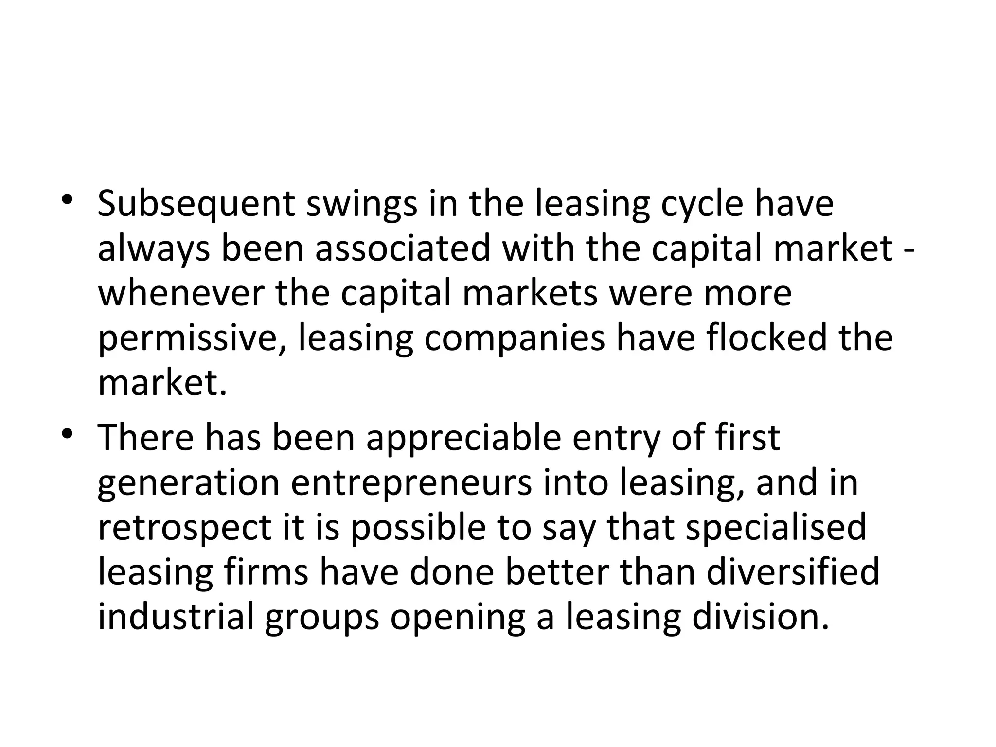 • Subsequent swings in the leasing cycle have
always been associated with the capital market -
whenever the capital markets were more
permissive, leasing companies have flocked the
market.
• There has been appreciable entry of first
generation entrepreneurs into leasing, and in
retrospect it is possible to say that specialised
leasing firms have done better than diversified
industrial groups opening a leasing division.
 