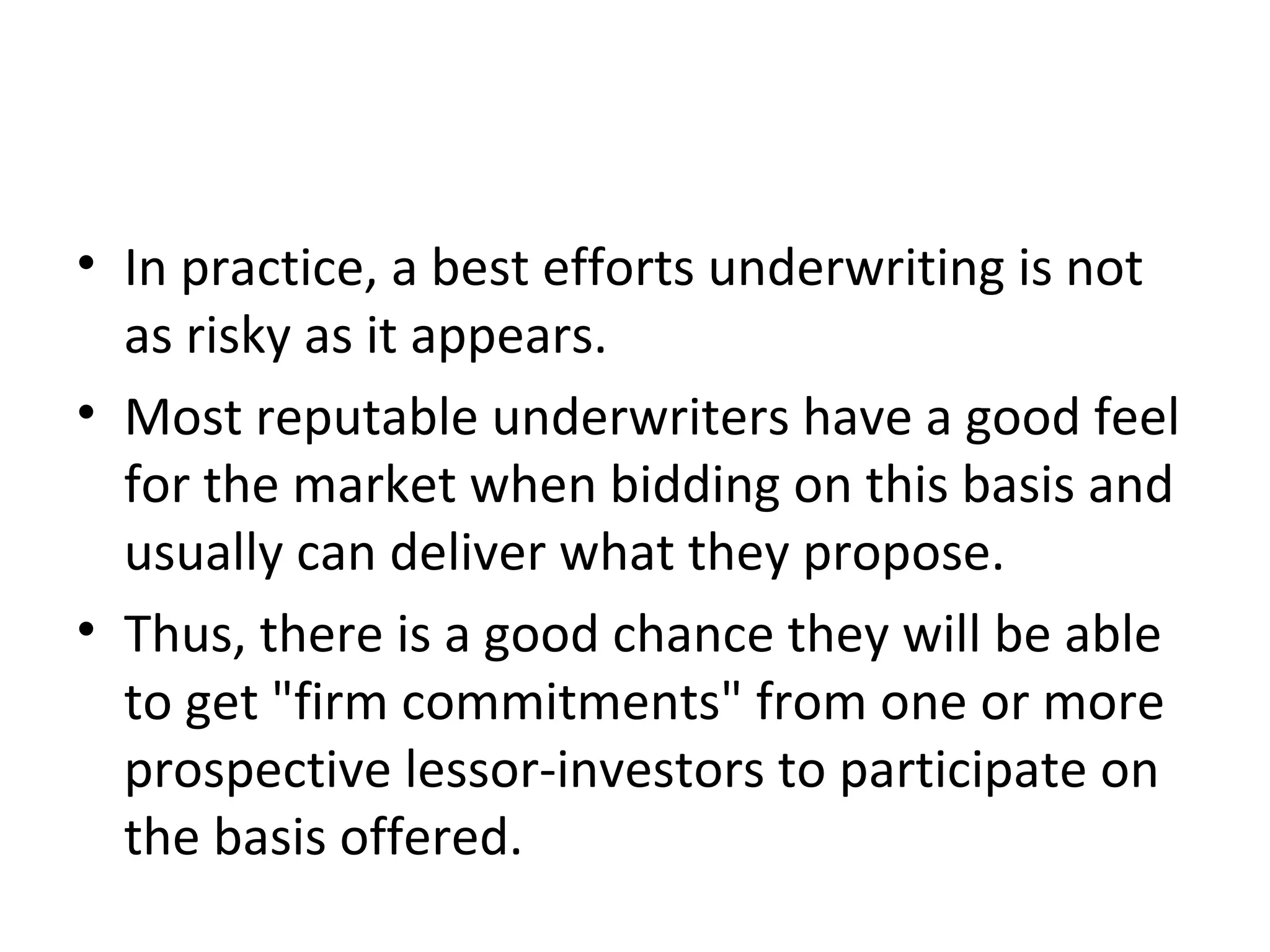 • In practice, a best efforts underwriting is not
as risky as it appears.
• Most reputable underwriters have a good feel
for the market when bidding on this basis and
usually can deliver what they propose.
• Thus, there is a good chance they will be able
to get "firm commitments" from one or more
prospective lessor-investors to participate on
the basis offered.
 