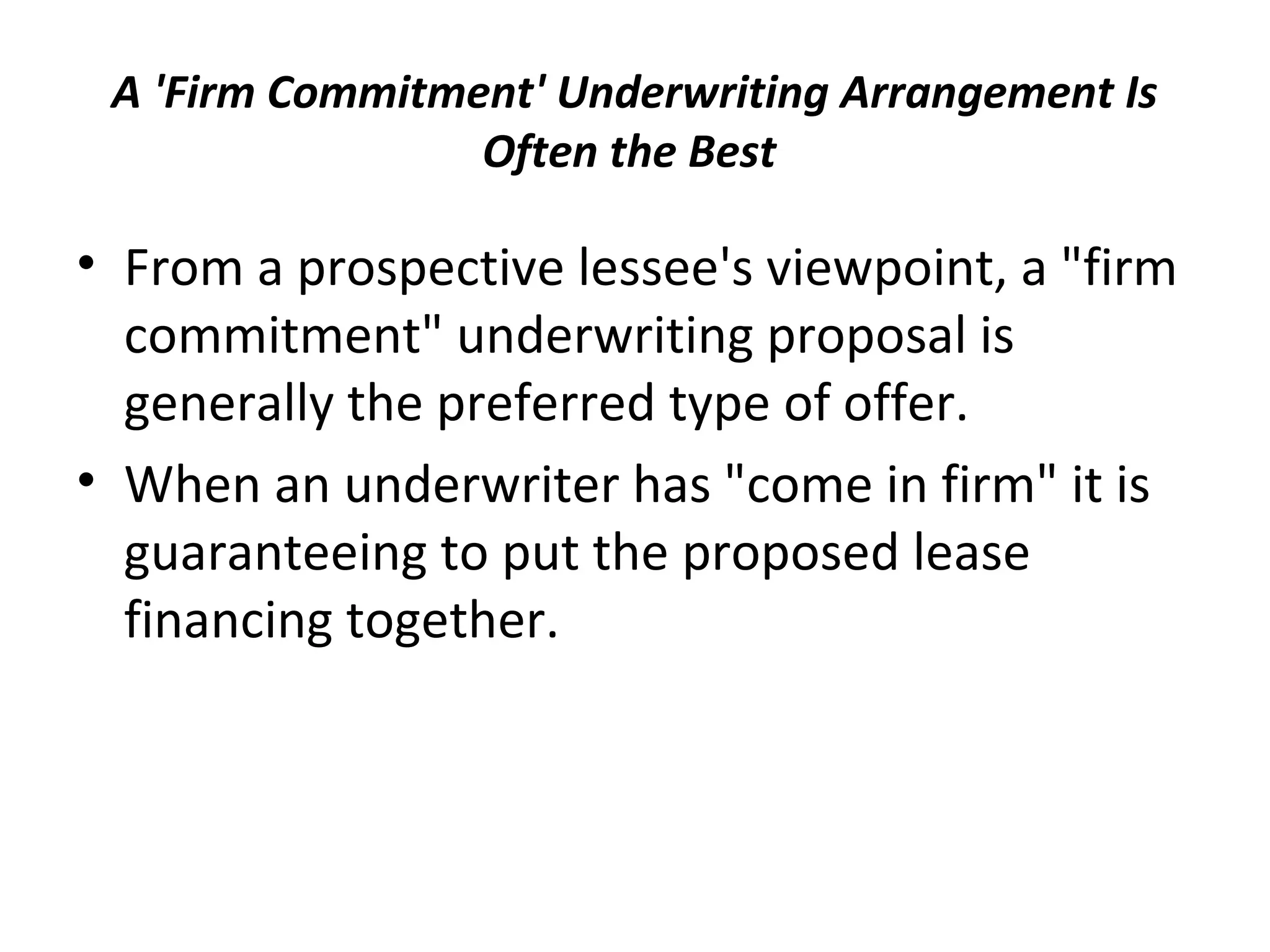 A 'Firm Commitment' Underwriting Arrangement Is
Often the Best
• From a prospective lessee's viewpoint, a "firm
commitment" underwriting proposal is
generally the preferred type of offer.
• When an underwriter has "come in firm" it is
guaranteeing to put the proposed lease
financing together.
 