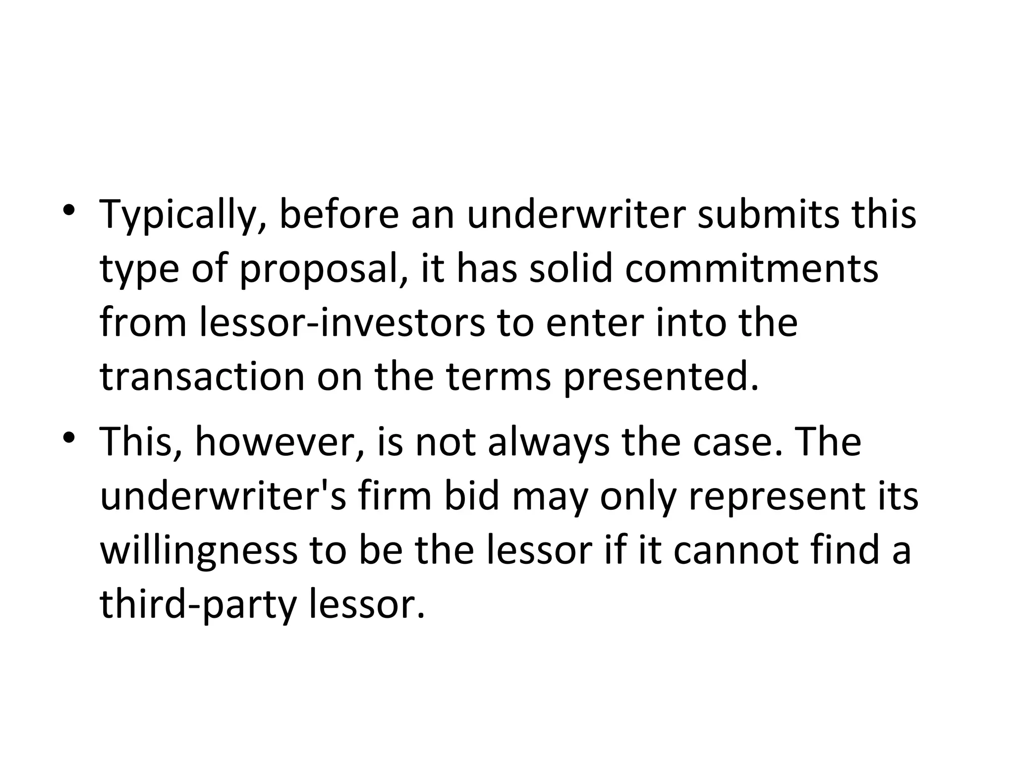 • Typically, before an underwriter submits this
type of proposal, it has solid commitments
from lessor-investors to enter into the
transaction on the terms presented.
• This, however, is not always the case. The
underwriter's firm bid may only represent its
willingness to be the lessor if it cannot find a
third-party lessor.
 