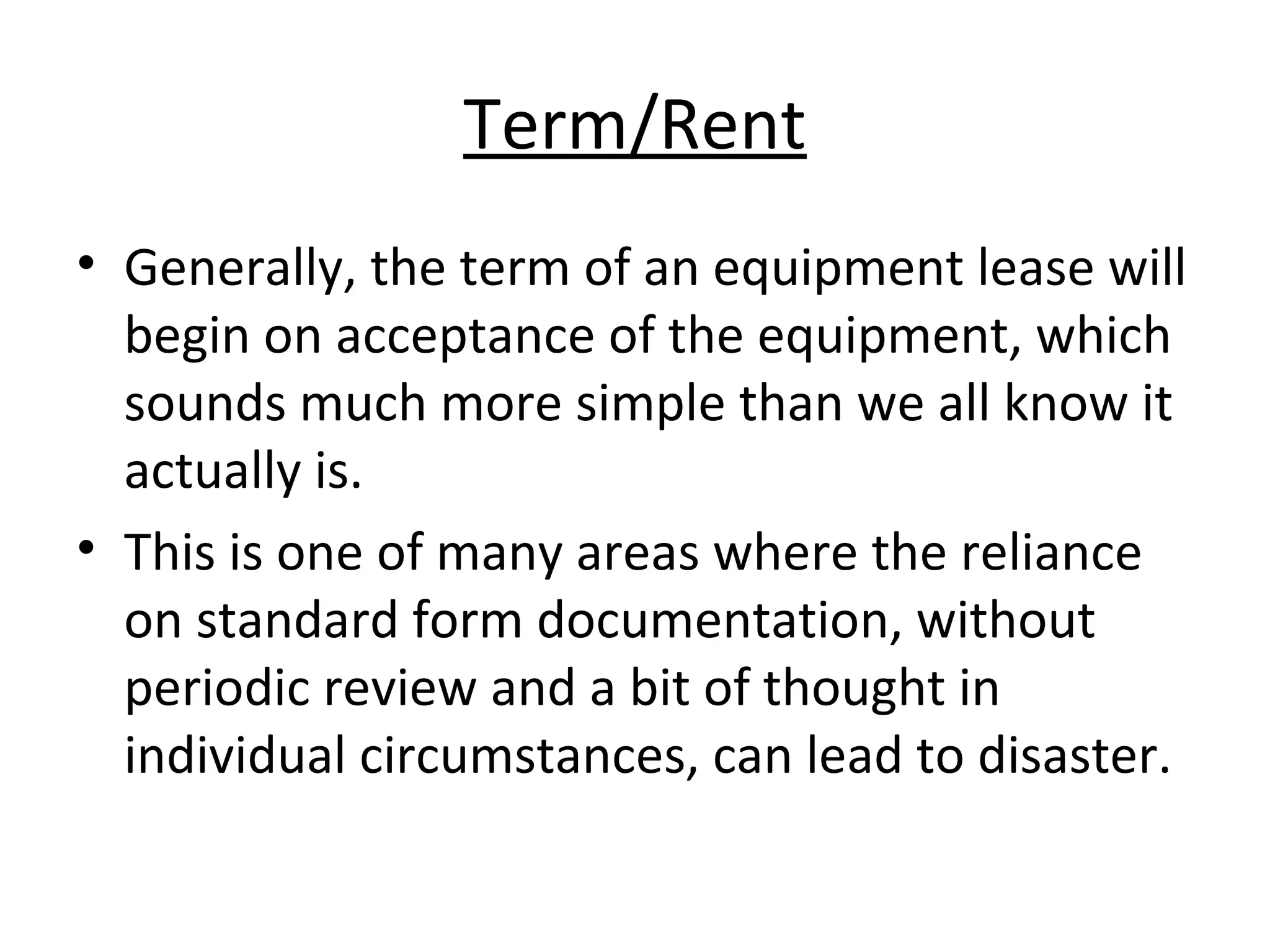 Term/Rent
• Generally, the term of an equipment lease will
begin on acceptance of the equipment, which
sounds much more simple than we all know it
actually is.
• This is one of many areas where the reliance
on standard form documentation, without
periodic review and a bit of thought in
individual circumstances, can lead to disaster.
 
