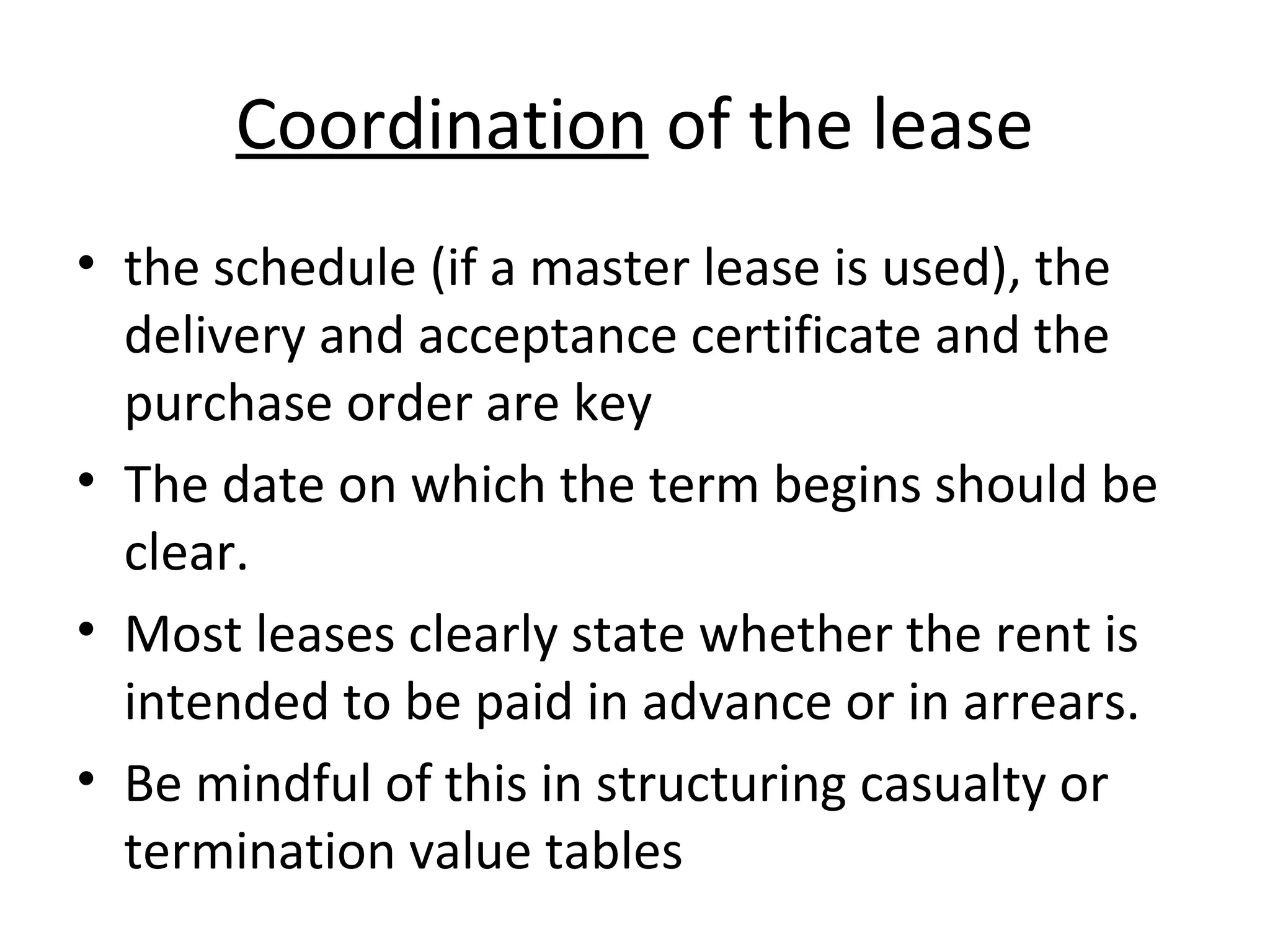 Coordination of the lease
• the schedule (if a master lease is used), the
delivery and acceptance certificate and the
purchase order are key
• The date on which the term begins should be
clear.
• Most leases clearly state whether the rent is
intended to be paid in advance or in arrears.
• Be mindful of this in structuring casualty or
termination value tables
 