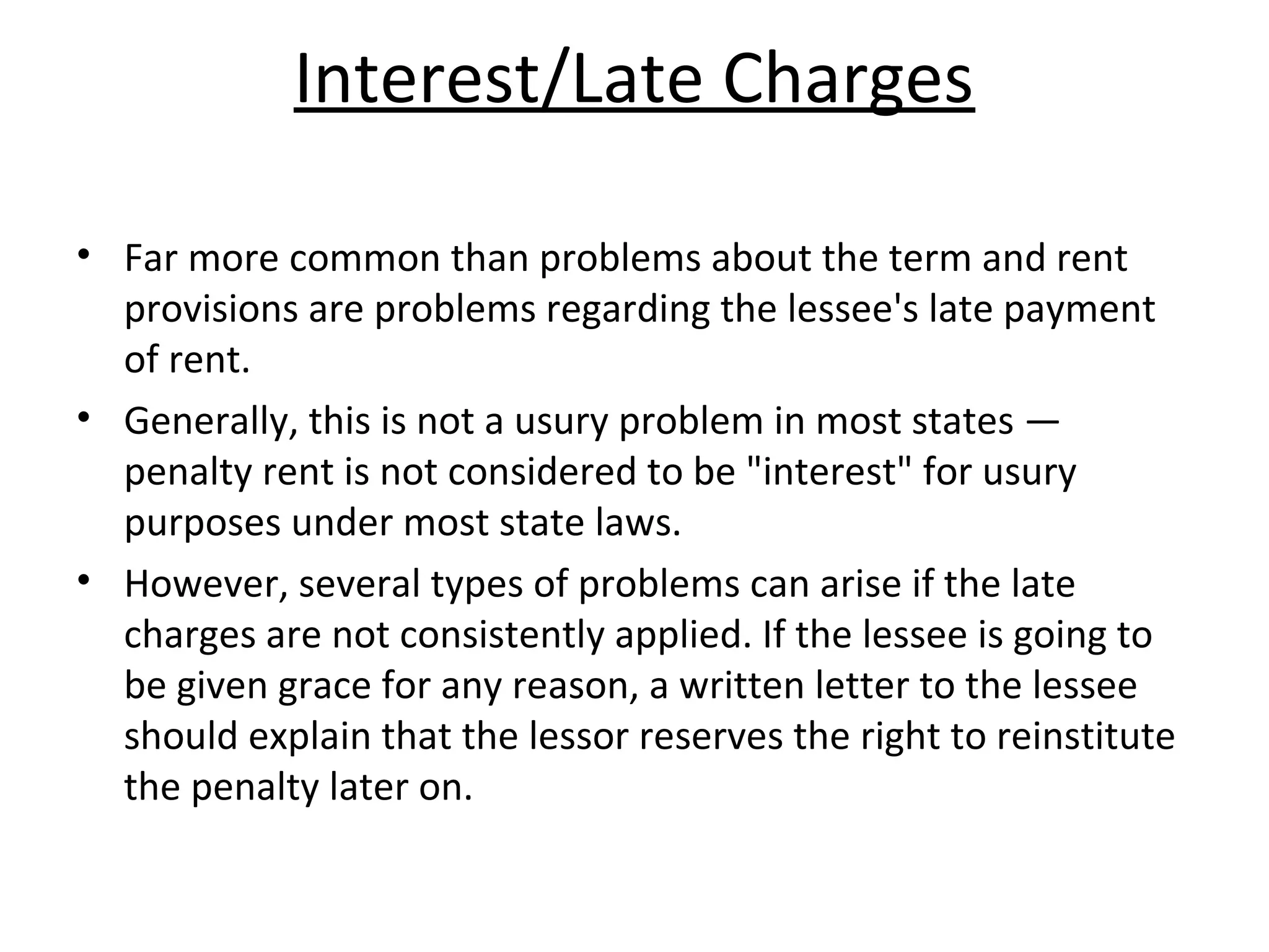Interest/Late Charges
• Far more common than problems about the term and rent
provisions are problems regarding the lessee's late payment
of rent.
• Generally, this is not a usury problem in most states —
penalty rent is not considered to be "interest" for usury
purposes under most state laws.
• However, several types of problems can arise if the late
charges are not consistently applied. If the lessee is going to
be given grace for any reason, a written letter to the lessee
should explain that the lessor reserves the right to reinstitute
the penalty later on.
 