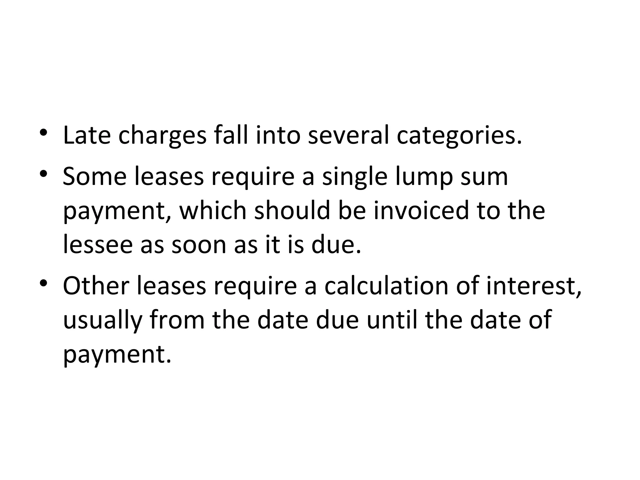 • Late charges fall into several categories.
• Some leases require a single lump sum
payment, which should be invoiced to the
lessee as soon as it is due.
• Other leases require a calculation of interest,
usually from the date due until the date of
payment.
 