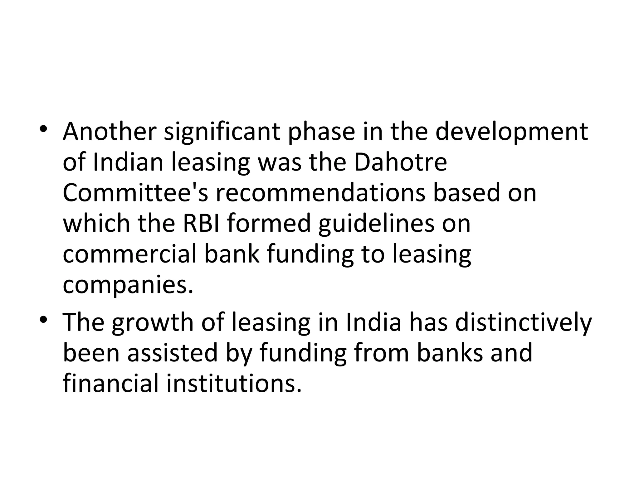 • Another significant phase in the development
of Indian leasing was the Dahotre
Committee's recommendations based on
which the RBI formed guidelines on
commercial bank funding to leasing
companies.
• The growth of leasing in India has distinctively
been assisted by funding from banks and
financial institutions.
 