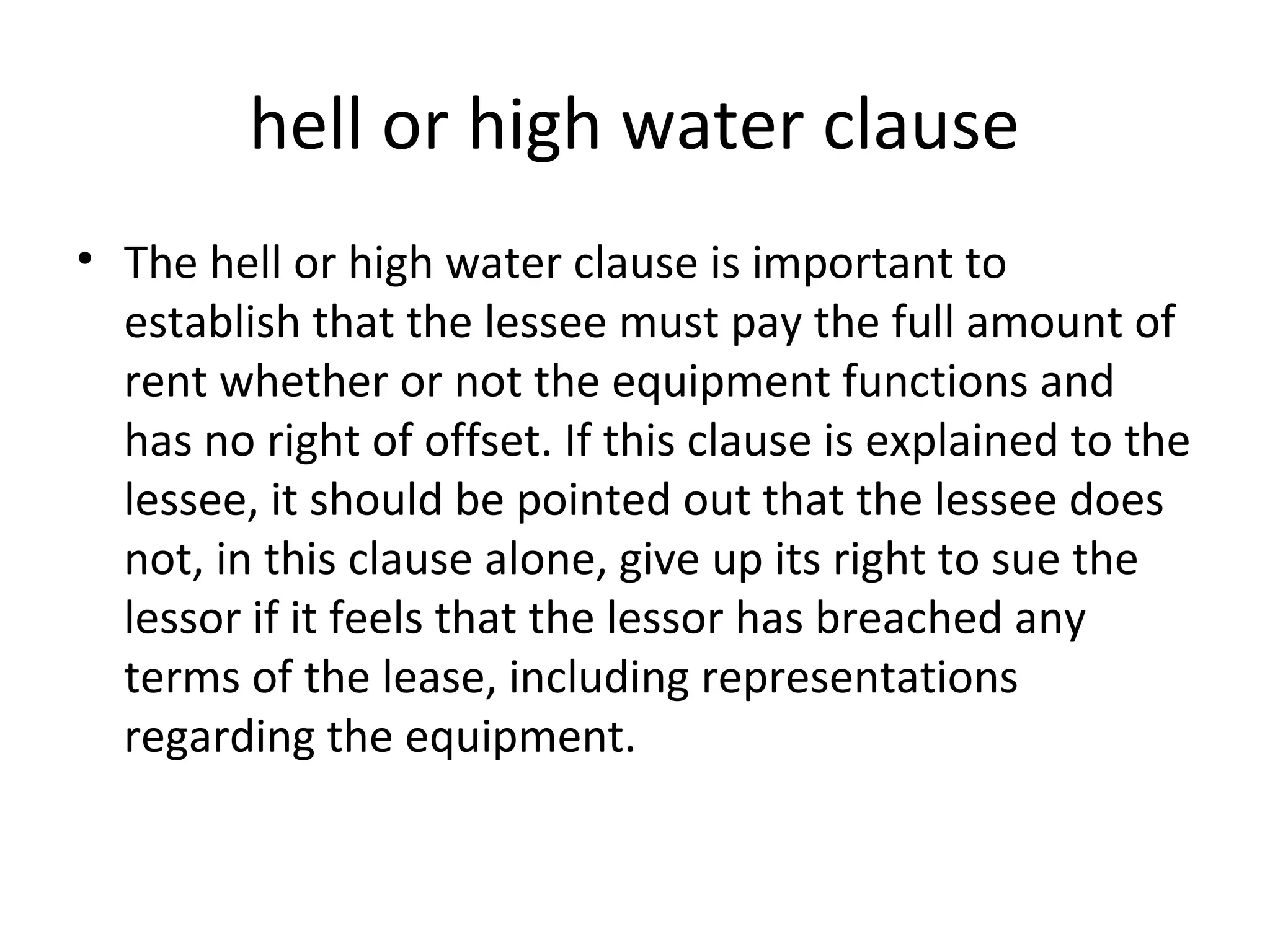 hell or high water clause
• The hell or high water clause is important to
establish that the lessee must pay the full amount of
rent whether or not the equipment functions and
has no right of offset. If this clause is explained to the
lessee, it should be pointed out that the lessee does
not, in this clause alone, give up its right to sue the
lessor if it feels that the lessor has breached any
terms of the lease, including representations
regarding the equipment.
 