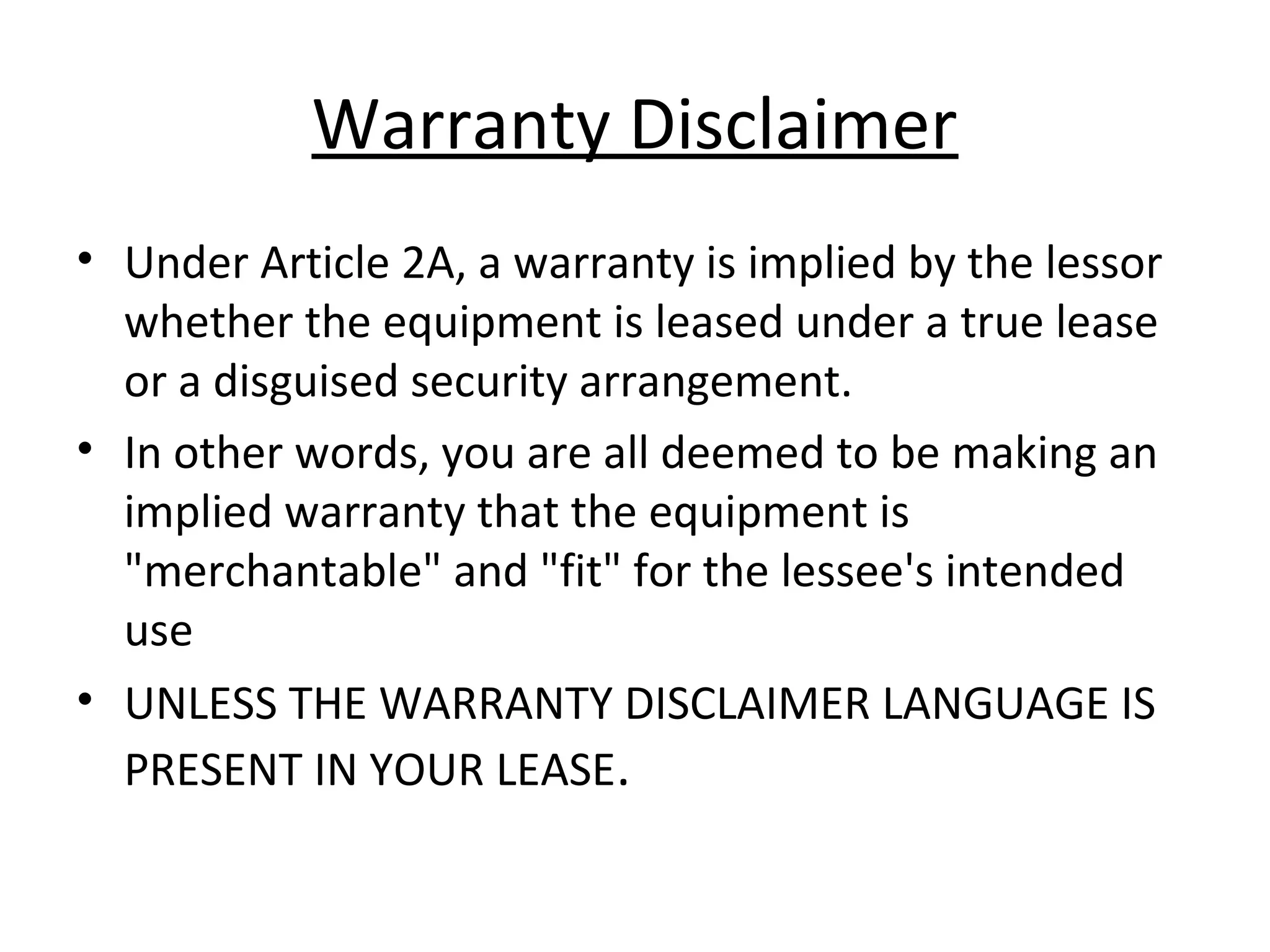 Warranty Disclaimer
• Under Article 2A, a warranty is implied by the lessor
whether the equipment is leased under a true lease
or a disguised security arrangement.
• In other words, you are all deemed to be making an
implied warranty that the equipment is
"merchantable" and "fit" for the lessee's intended
use
• UNLESS THE WARRANTY DISCLAIMER LANGUAGE IS
PRESENT IN YOUR LEASE.
 