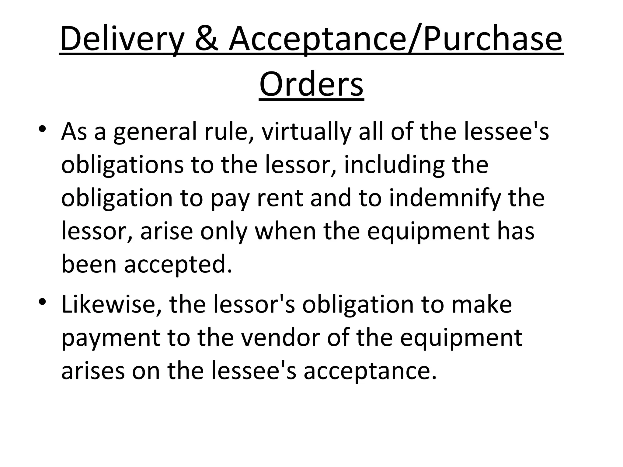 Delivery & Acceptance/Purchase
Orders
• As a general rule, virtually all of the lessee's
obligations to the lessor, including the
obligation to pay rent and to indemnify the
lessor, arise only when the equipment has
been accepted.
• Likewise, the lessor's obligation to make
payment to the vendor of the equipment
arises on the lessee's acceptance.
 