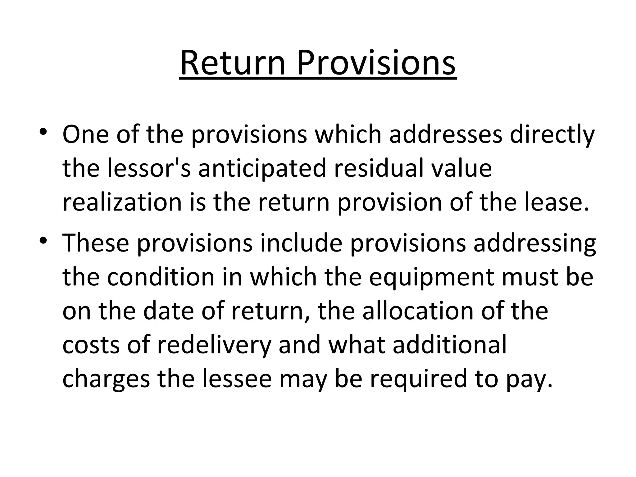 Return Provisions
• One of the provisions which addresses directly
the lessor's anticipated residual value
realization is the return provision of the lease.
• These provisions include provisions addressing
the condition in which the equipment must be
on the date of return, the allocation of the
costs of redelivery and what additional
charges the lessee may be required to pay.
 