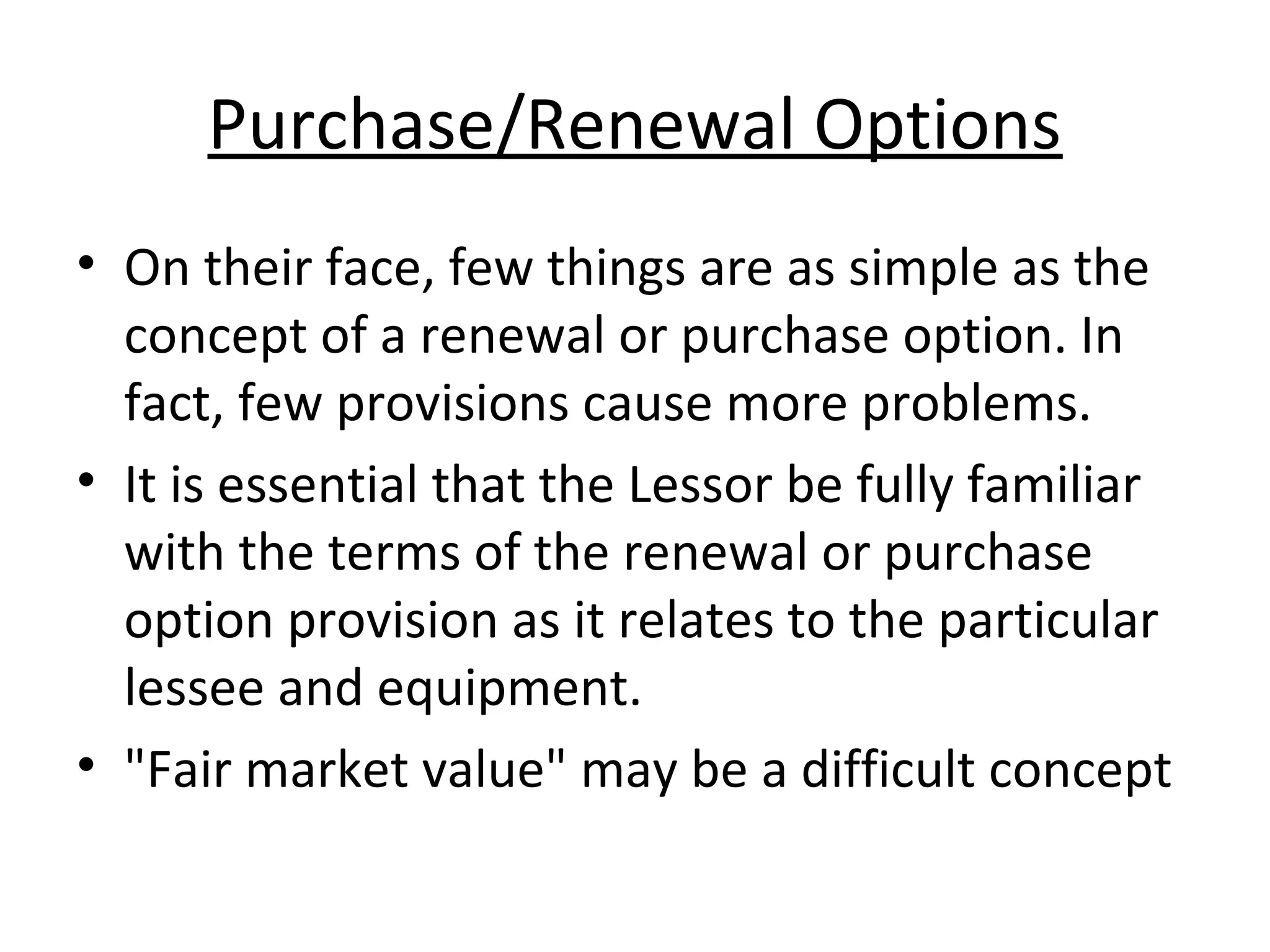 Purchase/Renewal Options
• On their face, few things are as simple as the
concept of a renewal or purchase option. In
fact, few provisions cause more problems.
• It is essential that the Lessor be fully familiar
with the terms of the renewal or purchase
option provision as it relates to the particular
lessee and equipment.
• "Fair market value" may be a difficult concept
 