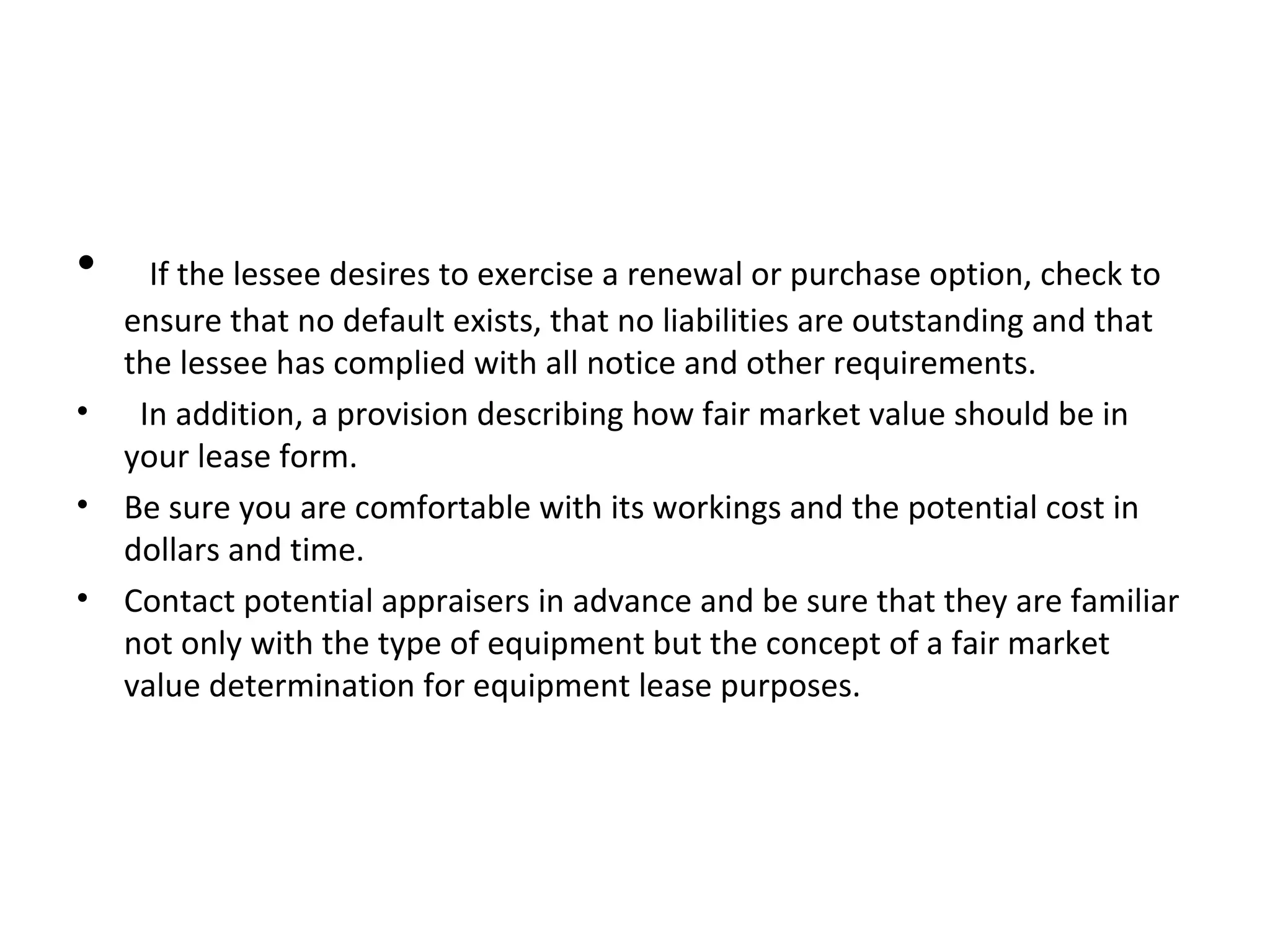 • If the lessee desires to exercise a renewal or purchase option, check to
ensure that no default exists, that no liabilities are outstanding and that
the lessee has complied with all notice and other requirements.
• In addition, a provision describing how fair market value should be in
your lease form.
• Be sure you are comfortable with its workings and the potential cost in
dollars and time.
• Contact potential appraisers in advance and be sure that they are familiar
not only with the type of equipment but the concept of a fair market
value determination for equipment lease purposes.
 