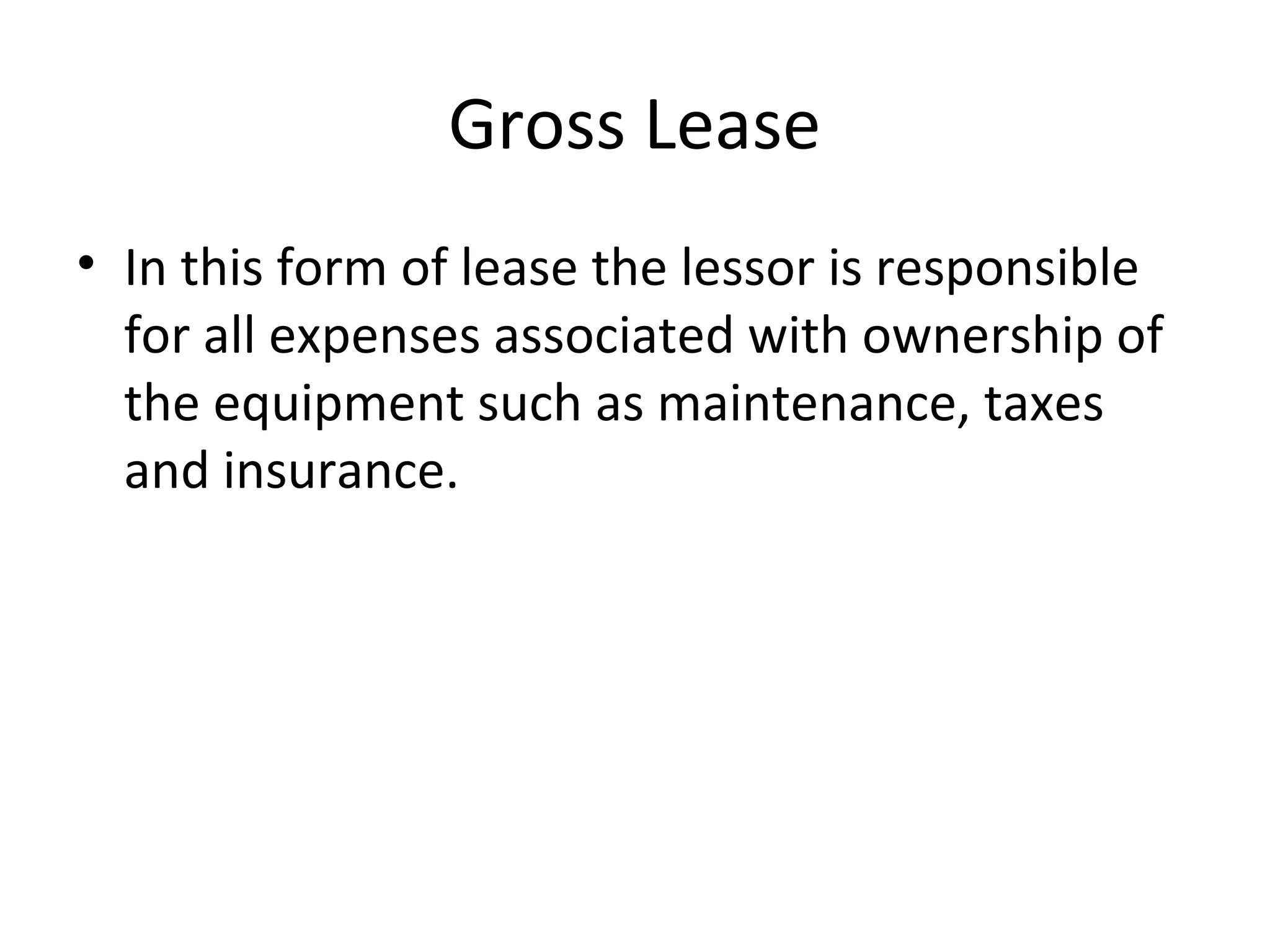 Gross Lease
• In this form of lease the lessor is responsible
for all expenses associated with ownership of
the equipment such as maintenance, taxes
and insurance.
 