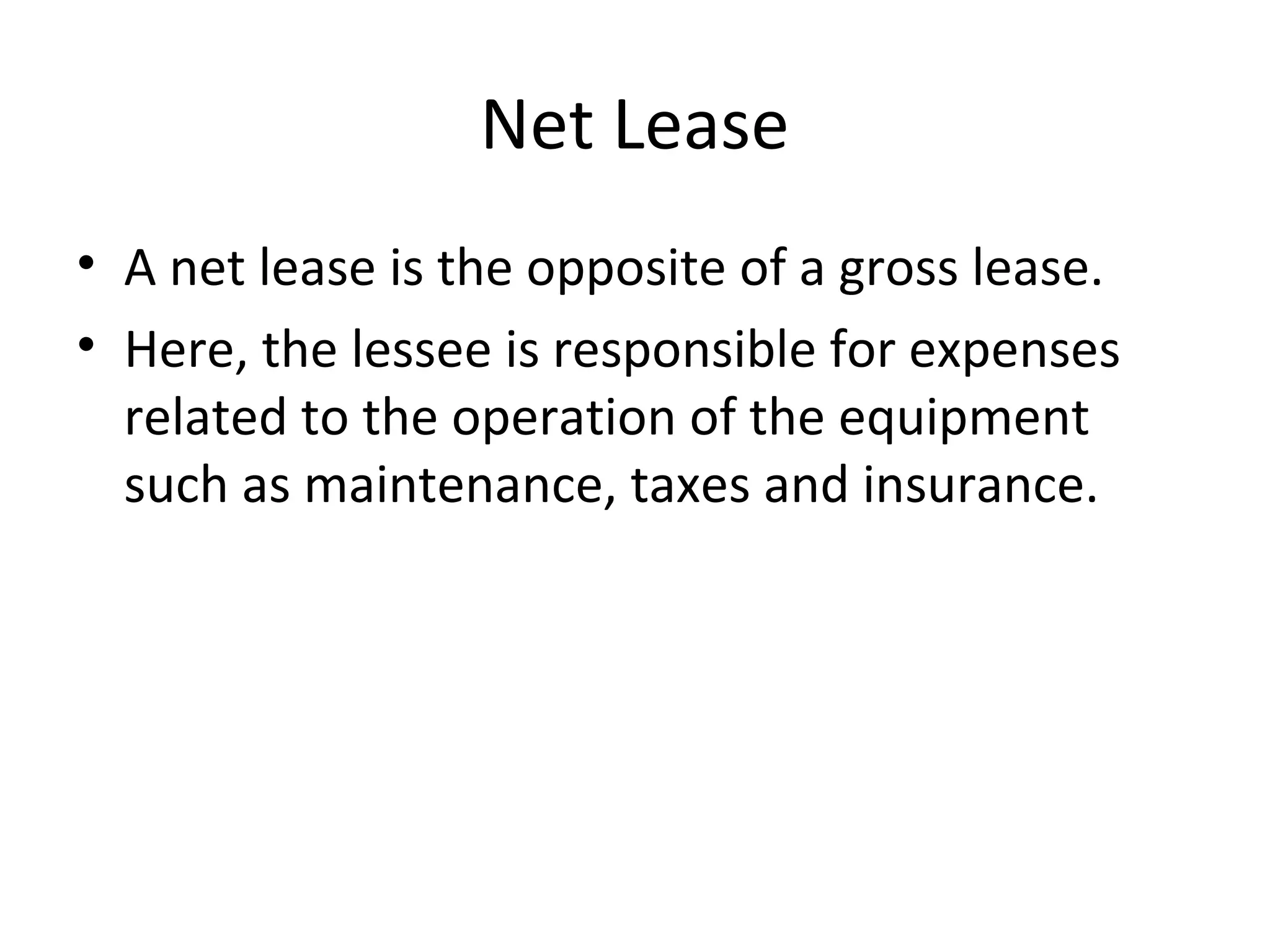 Net Lease
• A net lease is the opposite of a gross lease.
• Here, the lessee is responsible for expenses
related to the operation of the equipment
such as maintenance, taxes and insurance.
 