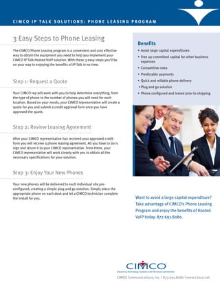 CIMCO IP TALK SOLUTIONS: PHONE LEASING PROGRAM



3 Easy Steps to Phone Leasing
                                                                                 Benefits
The CIMCO Phone Leasing program is a convenient and cost effective               • Avoid large capital expenditures
way to obtain the equipment you need to help you implement your                  • Free up committed capital for other business
CIMCO IP Talk Hosted VoIP solution. With these 3 easy steps you’ll be              expenses
on your way to enjoying the benefits of IP Talk in no time.
                                                                                 • Competitive rates
                                                                                 • Predictable payments

Step 1: Request a Quote                                                          • Quick and reliable phone delivery
                                                                                  • Plug and go solution
Your CIMCO rep will work with you to help determine everything, from             • Phone configured and tested prior to shipping
the type of phone to the number of phones you will need for each
location. Based on your needs, your CIMCO representative will create a
quote for you and submit a credit approval form once you have
approved the quote.



Step 2: Review Leasing Agreement

After your CIMCO representative has received your approved credit
form you will receive a phone leasing agreement. All you have to do is
sign and return it to your CIMCO representative. From there, your
CIMCO representative will work closely with you to obtain all the
necessary specifications for your solution.



Step 3: Enjoy Your New Phones

Your new phones will be delivered to each individual site pre-
configured, creating a simple plug and go solution. Simply place the
appropriate phone on each desk and let a CIMCO technician complete
the install for you.                                                            Want to avoid a large capital expenditure?
                                                                                Take advantage of CIMCO’s Phone Leasing
                                                                                Program and enjoy the benefits of Hosted
                                                                                VoIP today. 877.691.8080.




                                                                     CIMCO Communications, Inc. | 877.691.8080 | www.cimco.net
 