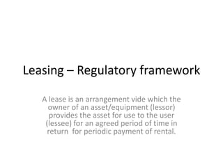 Leasing – Regulatory framework
A lease is an arrangement vide which the
owner of an asset/equipment (lessor)
provides the asset for use to the user
(lessee) for an agreed period of time in
return for periodic payment of rental.

 