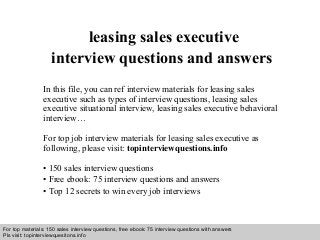 Interview questions and answers – free download/ pdf and ppt file
leasing sales executive
interview questions and answers
In this file, you can ref interview materials for leasing sales
executive such as types of interview questions, leasing sales
executive situational interview, leasing sales executive behavioral
interview…
For top job interview materials for leasing sales executive as
following, please visit: topinterviewquestions.info
• 150 sales interview questions
• Free ebook: 75 interview questions and answers
• Top 12 secrets to win every job interviews
For top materials: 150 sales interview questions, free ebook: 75 interview questions with answers
Pls visit: topinterviewquesitons.info
 