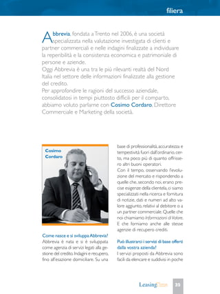 filiera
35
Come nasce e si sviluppaAbbrevia?
Abbrevia è nata e si è sviluppata
come agenzia di servizi legati alla ge-
stione del credito.Indagini e recupero,
fino all’esazione domiciliare. Su una
base di professionalità,accuratezza e
tempestività fuori dall’ordinario,cer-
to, ma poco più di quanto offrisse-
ro altri buoni operatori.
Con il tempo, osservando l’evolu-
zione del mercato e rispondendo a
quelle che, secondo noi, erano pre-
cise esigenze della clientela, ci siamo
specializzati nella ricerca e fornitura
di notizie, dati e numeri ad alto va-
lore aggiunto, relativi al debitore o a
un partner commerciale.Quelle che
noi chiamiamo Informazioni diValore.
E che forniamo anche alle stesse
agenzie di recupero crediti.
Può illustrarci i servizi di base offerti
dalla vostra azienda?
I servizi proposti da Abbrevia sono
facili da elencare e suddivisi in poche
Abbrevia, fondata aTrento nel 2006, è una società
specializzata nella valutazione investigata di clienti e
partner commerciali e nelle indagini finalizzate a individuare
la reperibilità e la consistenza economica e patrimoniale di
persone e aziende.
Oggi Abbrevia è una tra le più rilevanti realtà del Nord
Italia nel settore delle informazioni finalizzate alla gestione
del credito.
Per approfondire le ragioni del successo aziendale,
consolidatosi in tempi piuttosto difficili per il comparto,
abbiamo voluto parlarne con Cosimo Cordaro, Direttore
Commerciale e Marketing della società.
Cosimo
Cordaro
 