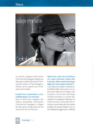 filiera
36
ma precise categorie: Informazioni
Commerciali Investigate,Indagini per
Recupero Crediti,Informazioni Com-
merciali, Sistemi di Monitoraggio e
Verifica, servizi specifici per la Ge-
stione del Credito.
E quelli che, in particolare, vi con-
traddistinguano sul mercato?
Sono le prime due categorie del-
l’elenco precedente, informazioni
Commerciali Investigate e Indagini
per Recupero Crediti, quelli che noi
chiamiamo Servizi Premium.
Quali sono i plus che arricchisco-
no i vostri interventi a favore del-
le banche,delle società di leasing e
degli altri intermediari finanziari?
La più elevata attualità e l’assoluta at-
tendibilità delle informazioni. Le no-
tizie sono reperite e le indagini svol-
te grazie a una struttura tecnologi-
camente avanzata e a un team spe-
cializzato di investigatori,dislocato sul-
l’intero territorio nazionale. Non li-
mitiamo ricerche alle sole informazioni
pubbliche,le quali potrebbero non es-
sere abbastanza aggiornate o sufficienti
 