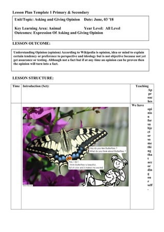 Lesson Plan Template 1 Primary & Secondary
LESSON OUTCOME:
LESSON STRUCTURE:
Time Introduction (Set): Teaching
Ap
pr
oac
hes
We have
opi
nio
n
for
su
bje
ct
or
so
me
thi
ng
tha
t
acc
or
din
g
ou
r
self
.
Understanding Opinion (opinion) According to Wikipedia is opinion, idea or mind to explain
certain tendency or preference to perspective and ideology but is not objective because not yet
get assurance or testing. Although not a fact but if at any time an opinion can be proven then
the opinion will turn into a fact.
Unit/Topic: Asking and Giving Opinion Date: June, 03 '18
Key Learning Area: Animal Year Level: All Level
Outcomes: Expression Of Asking and Giving Opinion
 