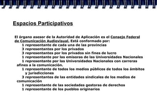Espacios Participativos El órgano asesor de la Autoridad de Aplicación es el  Consejo Federal de Comunicación Audiovisual.  Está conformado por: 1 representante de cada una de las provincias 3 representantes por los privados 3 representantes por los privados sin fines de lucro 1 representante por las emisoras de las Universidades Nacionales 1 representante por las Universidades Nacionales con carreras    afines a la comunicación. 1 representante de todos los medios públicos de todos los ámbitos    y jurisdicciones 3 representantes de las entidades sindicales de los medios de    comunicación 1  representante de las sociedades gestoras de derechos 1 representante de los pueblos originarios 