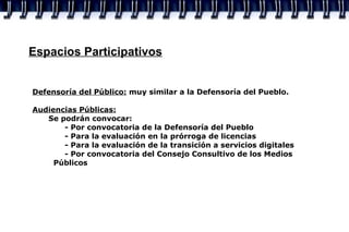 Espacios Participativos Defensoría del Público:  muy similar a la Defensoría del Pueblo. Audiencias Públicas:   Se podrán convocar: - Por convocatoria de la Defensoría del Pueblo - Para la evaluación en la prórroga de licencias - Para la evaluación de la transición a servicios digitales - Por convocatoria del Consejo Consultivo de los Medios    Públicos 