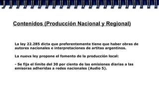 Contenidos (Producción Nacional y Regional) La ley 22.285 dicta que preferentemente tiene que haber obras de autores nacionales e interpretaciones de artitas argentinos. La nueva ley propone el fomento de la producción local: - Se fija el límite del 30 por ciento de las emisiones diarias a las emisoras adheridas a redes nacionales (Audio 5). 