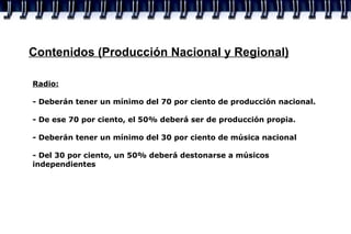 Contenidos (Producción Nacional y Regional) Radio:   - Deberán tener un mínimo del 70 por ciento de producción nacional. - De ese 70 por ciento, el 50% deberá ser de producción propia. - Deberán tener un mínimo del 30 por ciento de música nacional - Del 30 por ciento, un 50% deberá destonarse a músicos independientes 