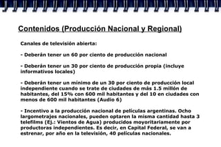 Contenidos (Producción Nacional y Regional) Canales de televisión abierta: - Deberán tener un 60 por ciento de producción nacional - Deberán tener un 30 por ciento de producción propia (incluye informativos locales) - Deberán tener un mínimo de un 30 por ciento de producción local independiente cuando se trate de ciudades de más 1.5 millón de habitantes, del 15% con 600 mil habitantes y del 10 en ciudades con menos de 600 mil habitantes (Audio 6) - Incentivo a la producción nacional de películas argentinas. Ocho largometrajes nacionales, pueden optaren la misma cantidad hasta 3 telefilms (Ej.: Vientos de Agua) producidos moyoritariamente por productoras independientes. Es decir, en Capital Federal, se van a estrenar, por año en la televisión, 40 películas nacionales. 