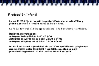 Protección Infantil La ley 22.285 fija el horario de protección al menor a las 22hs y prohíbe el trabajo infantil después de las 22hs. La nueva ley crea el Consejo asesor de lo Audiovisual y la Infancia. Horarios de protección: Apto para todo público: 6:00 a 22:00 Apto para mayores de 13 años: 22:00 a 24:00 Apto para mayores de 18 años: 24:00 a 06:00 No está permitida la participación de niños y/o niñas en programas que se emitan entre las 22:00 y las 8:00, excepto que este previamente grabado. En ese caso se deberá informar. 