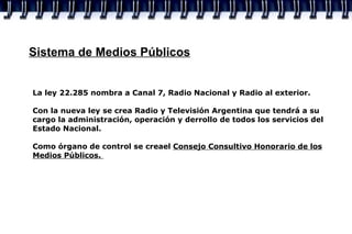 Sistema de Medios Públicos La ley 22.285 nombra a Canal 7, Radio Nacional y Radio al exterior. Con la nueva ley se crea Radio y Televisión Argentina que tendrá a su cargo la administración, operación y derrollo de todos los servicios del Estado Nacional. Como órgano de control se creael  Consejo Consultivo Honorario de los Medios Públicos.  