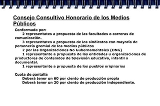 Consejo Consultivo Honorario de los Medios Públicos Conformado por: 2 representates a propuesta de las facultades o carreras de comunicación. 3 representates a propuesta de los sindicatos con mayoría de personería gremial de los medios públicos 2 por las Organizaciones No Gubernamentales (ONG) 1 representante a propuesta de las entidades u organizaciones de productores de contenidos de televisión educativa, infantil o documental. 1 representante a propuesta de los pueblos originarios Cuota de pantalla Deberá tener un 60 por ciento de producción propia Deberá tener un 20 por ciento de producción independiente. 