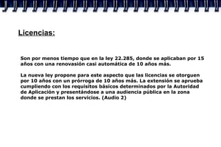 Licencias: Son por menos tiempo que en la ley 22.285, donde se aplicaban por 15 años con una renovasión casi automática de 10 años más. La nueva ley propone para este aspecto que las licencias se otorguen por 10 años con un prórroga de 10 años más. La extensión se aprueba cumpliendo con los requisitos básicos determinados por la Autoridad de Aplicación y presentándose a una audiencia pública en la zona donde se prestan los servicios. (Audio 2) 